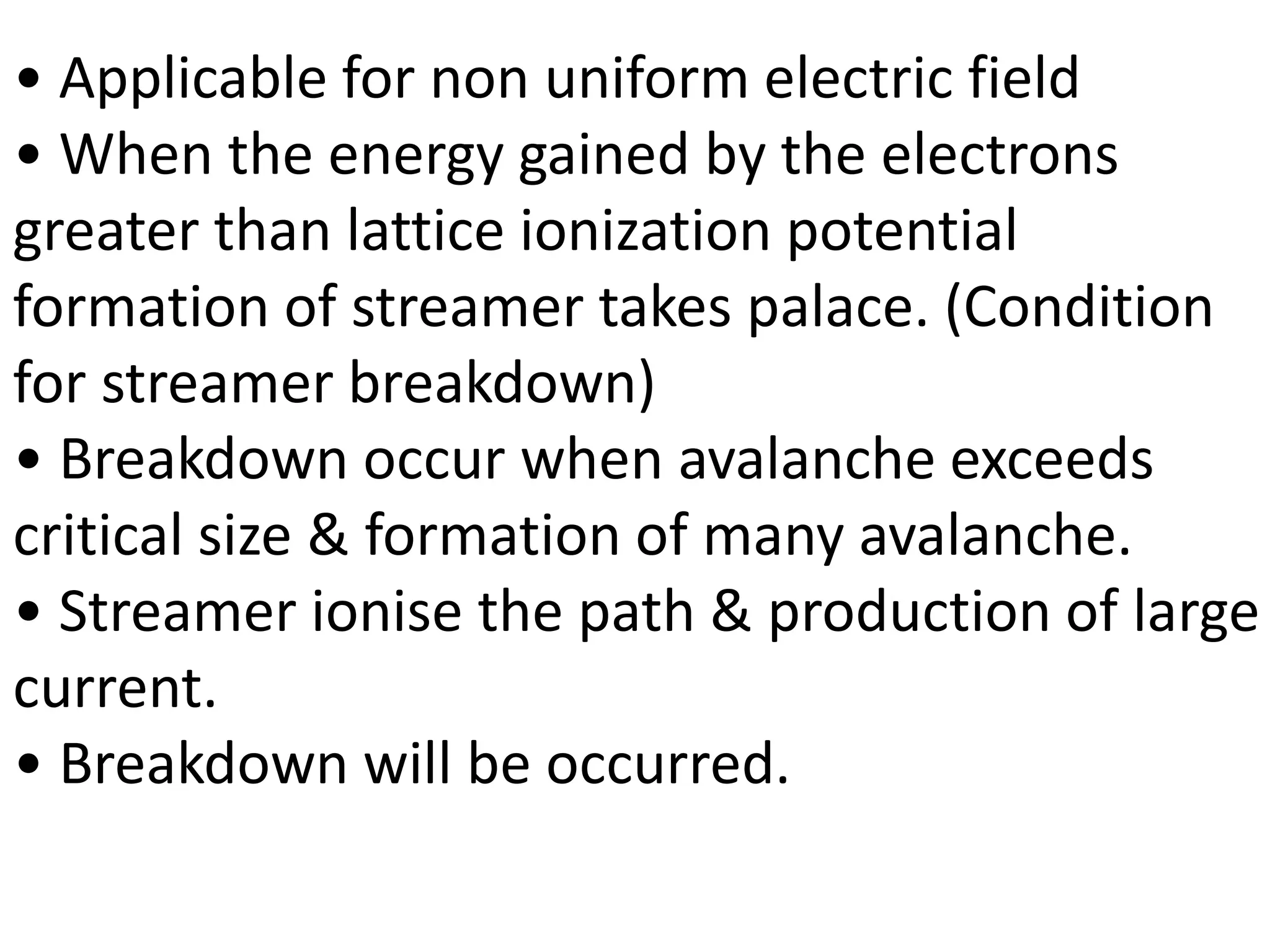 • Applicable for non uniform electric field
• When the energy gained by the electrons
greater than lattice ionization potential
formation of streamer takes palace. (Condition
for streamer breakdown)
• Breakdown occur when avalanche exceeds
critical size & formation of many avalanche.
• Streamer ionise the path & production of large
current.
• Breakdown will be occurred.
 