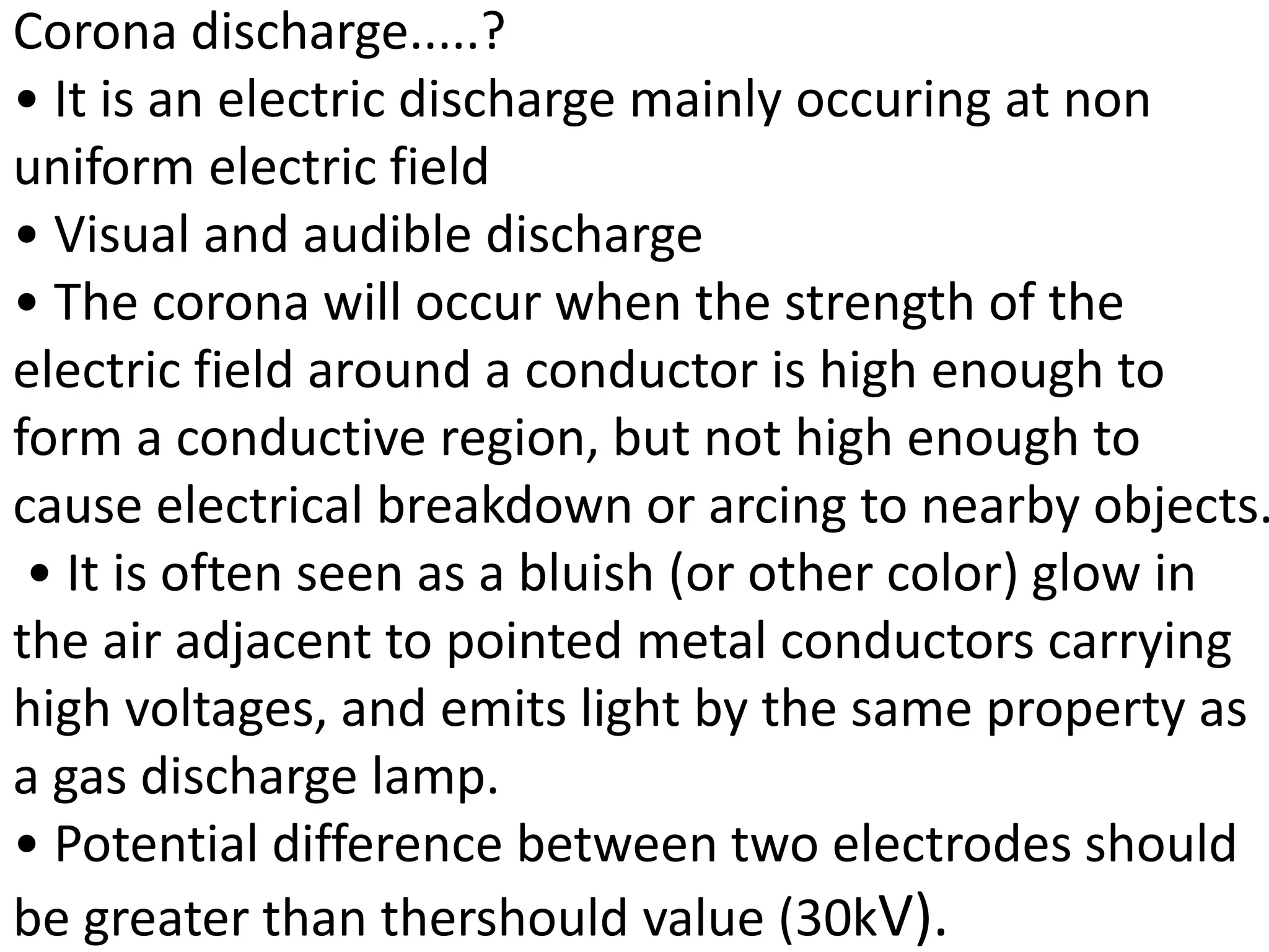 Corona discharge.....?
• It is an electric discharge mainly occuring at non
uniform electric field
• Visual and audible discharge
• The corona will occur when the strength of the
electric field around a conductor is high enough to
form a conductive region, but not high enough to
cause electrical breakdown or arcing to nearby objects.
• It is often seen as a bluish (or other color) glow in
the air adjacent to pointed metal conductors carrying
high voltages, and emits light by the same property as
a gas discharge lamp.
• Potential difference between two electrodes should
be greater than thershould value (30kV).
 
