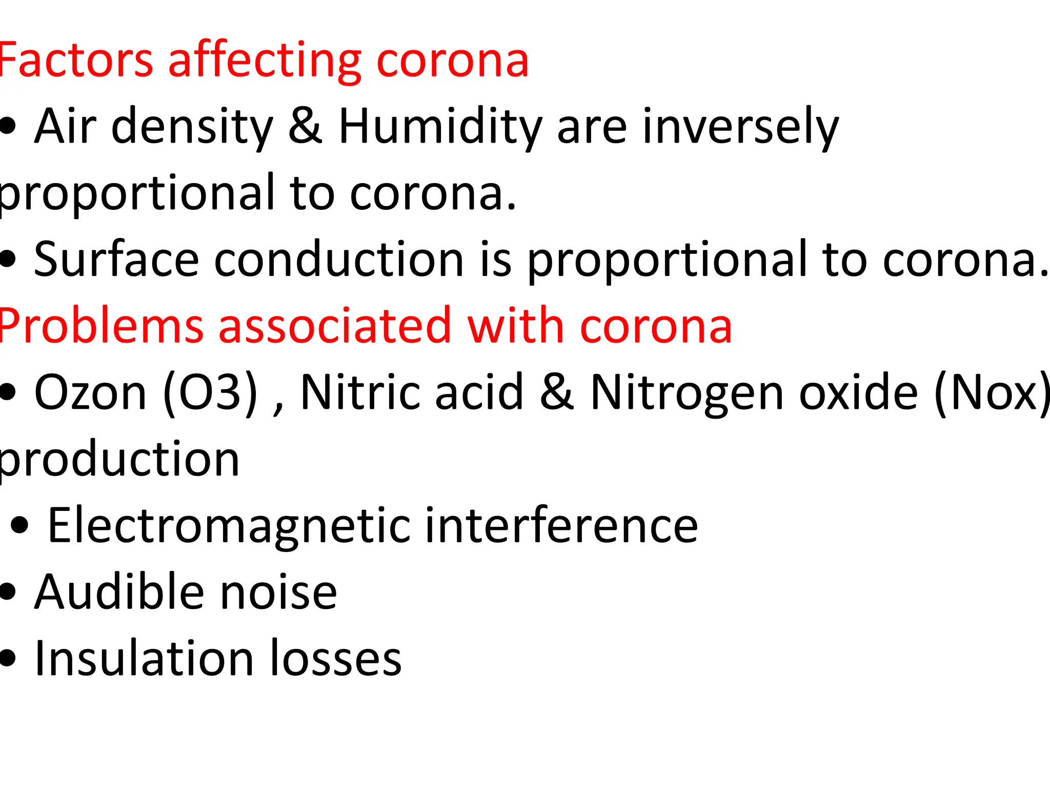 Factors affecting corona
• Air density & Humidity are inversely
proportional to corona.
• Surface conduction is proportional to corona.
Problems associated with corona
• Ozon (O3) , Nitric acid & Nitrogen oxide (Nox)
production
• Electromagnetic interference
• Audible noise
• Insulation losses
 