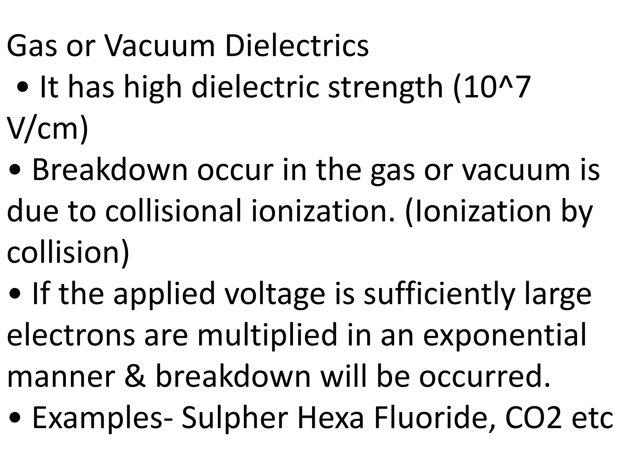 Gas or Vacuum Dielectrics
• It has high dielectric strength (10^7
V/cm)
• Breakdown occur in the gas or vacuum is
due to collisional ionization. (Ionization by
collision)
• If the applied voltage is sufficiently large
electrons are multiplied in an exponential
manner & breakdown will be occurred.
• Examples- Sulpher Hexa Fluoride, CO2 etc
 