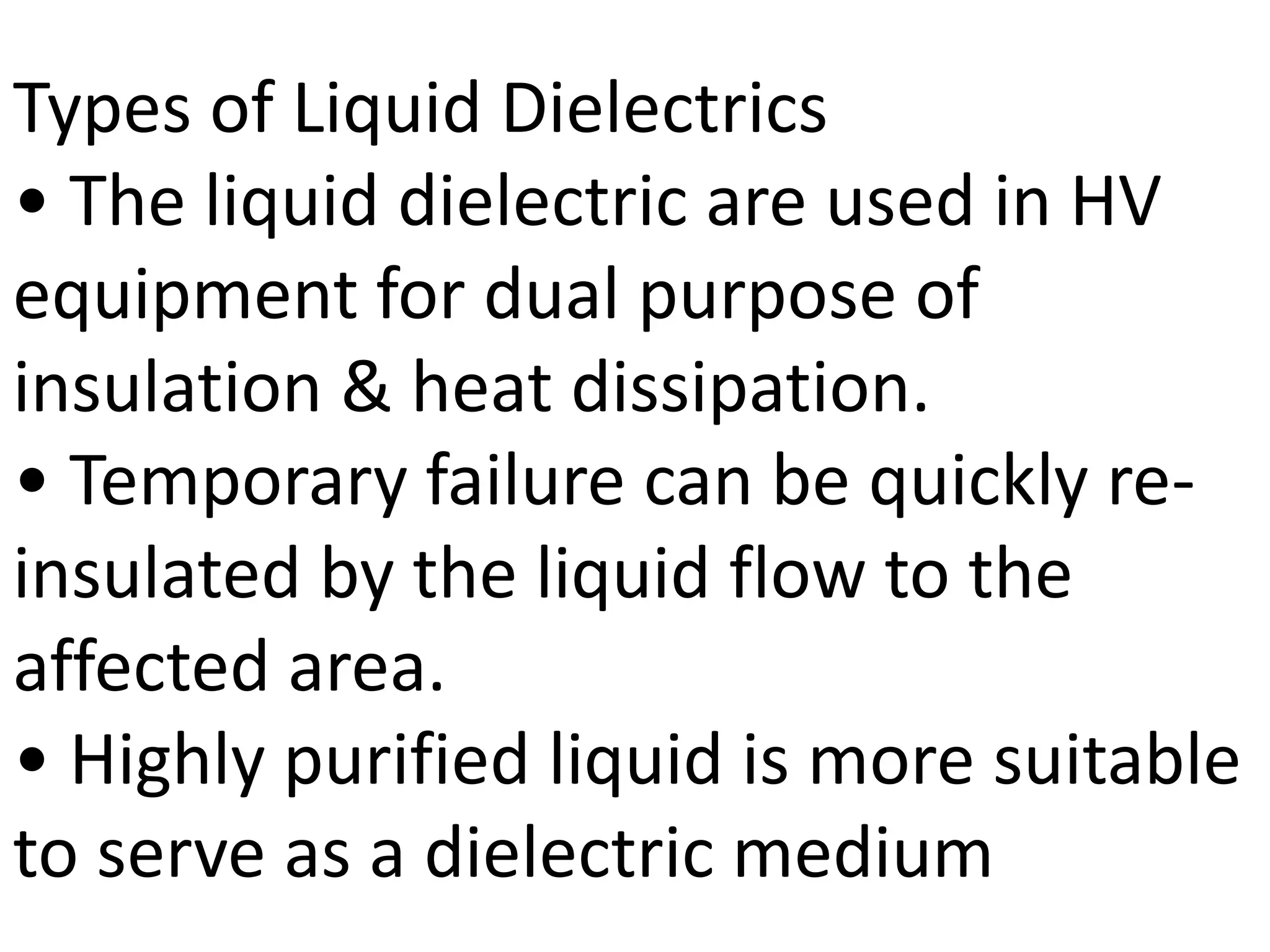Types of Liquid Dielectrics
• The liquid dielectric are used in HV
equipment for dual purpose of
insulation & heat dissipation.
• Temporary failure can be quickly re-
insulated by the liquid flow to the
affected area.
• Highly purified liquid is more suitable
to serve as a dielectric medium
 