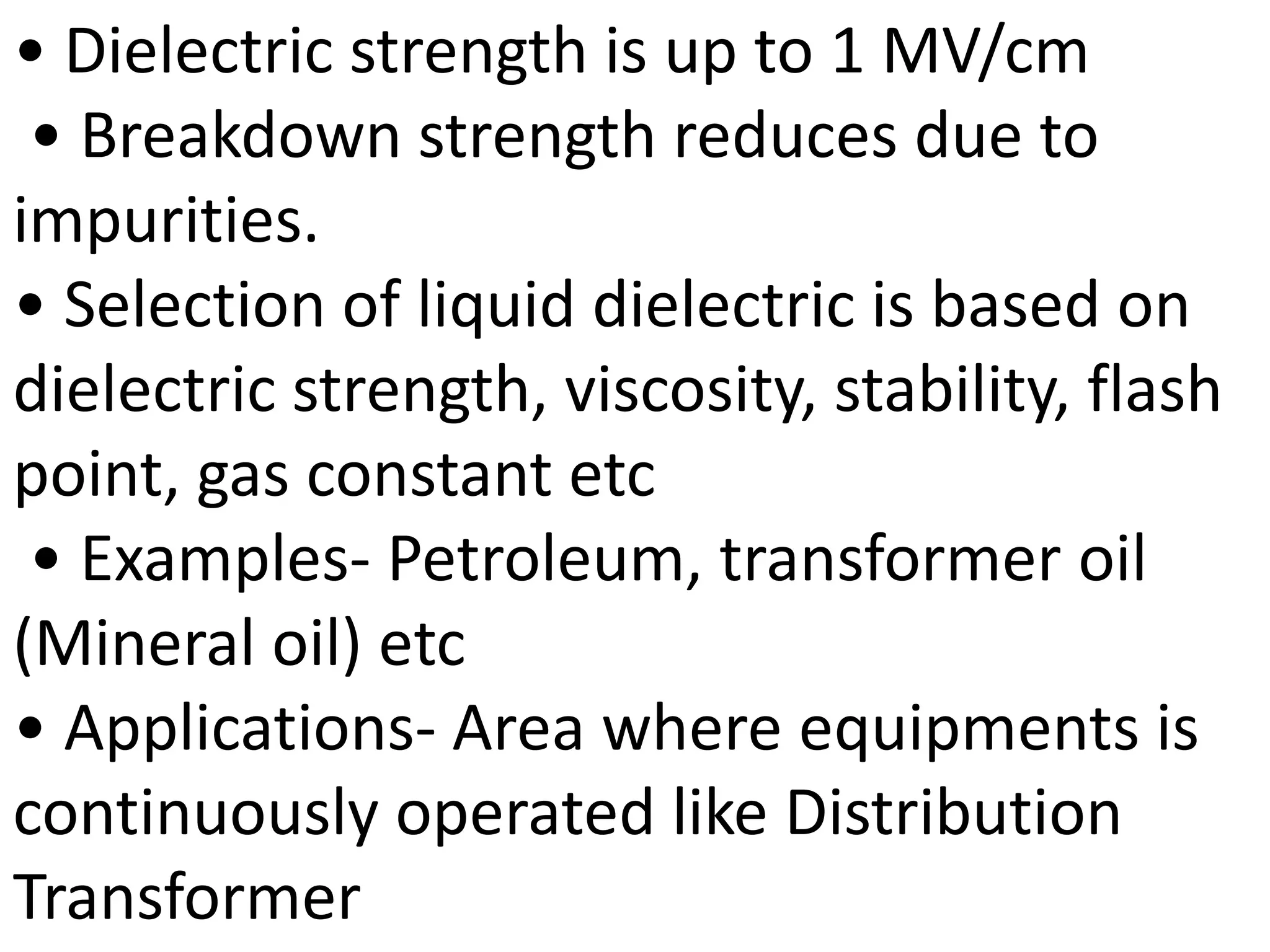 • Dielectric strength is up to 1 MV/cm
• Breakdown strength reduces due to
impurities.
• Selection of liquid dielectric is based on
dielectric strength, viscosity, stability, flash
point, gas constant etc
• Examples- Petroleum, transformer oil
(Mineral oil) etc
• Applications- Area where equipments is
continuously operated like Distribution
Transformer
 