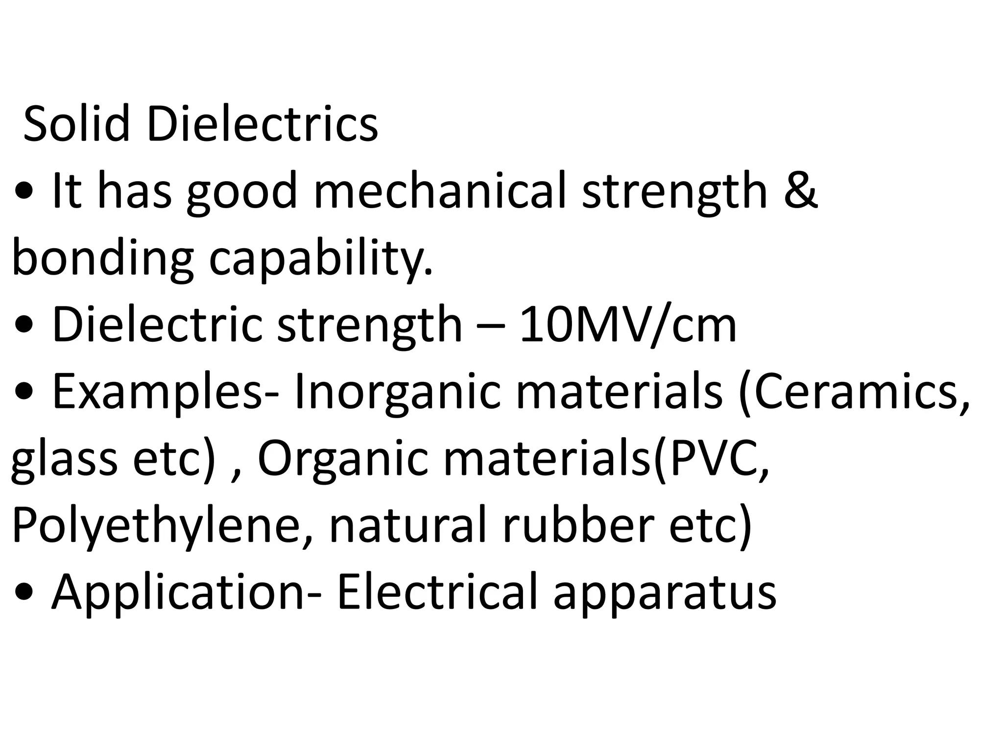 Solid Dielectrics
• It has good mechanical strength &
bonding capability.
• Dielectric strength – 10MV/cm
• Examples- Inorganic materials (Ceramics,
glass etc) , Organic materials(PVC,
Polyethylene, natural rubber etc)
• Application- Electrical apparatus
 