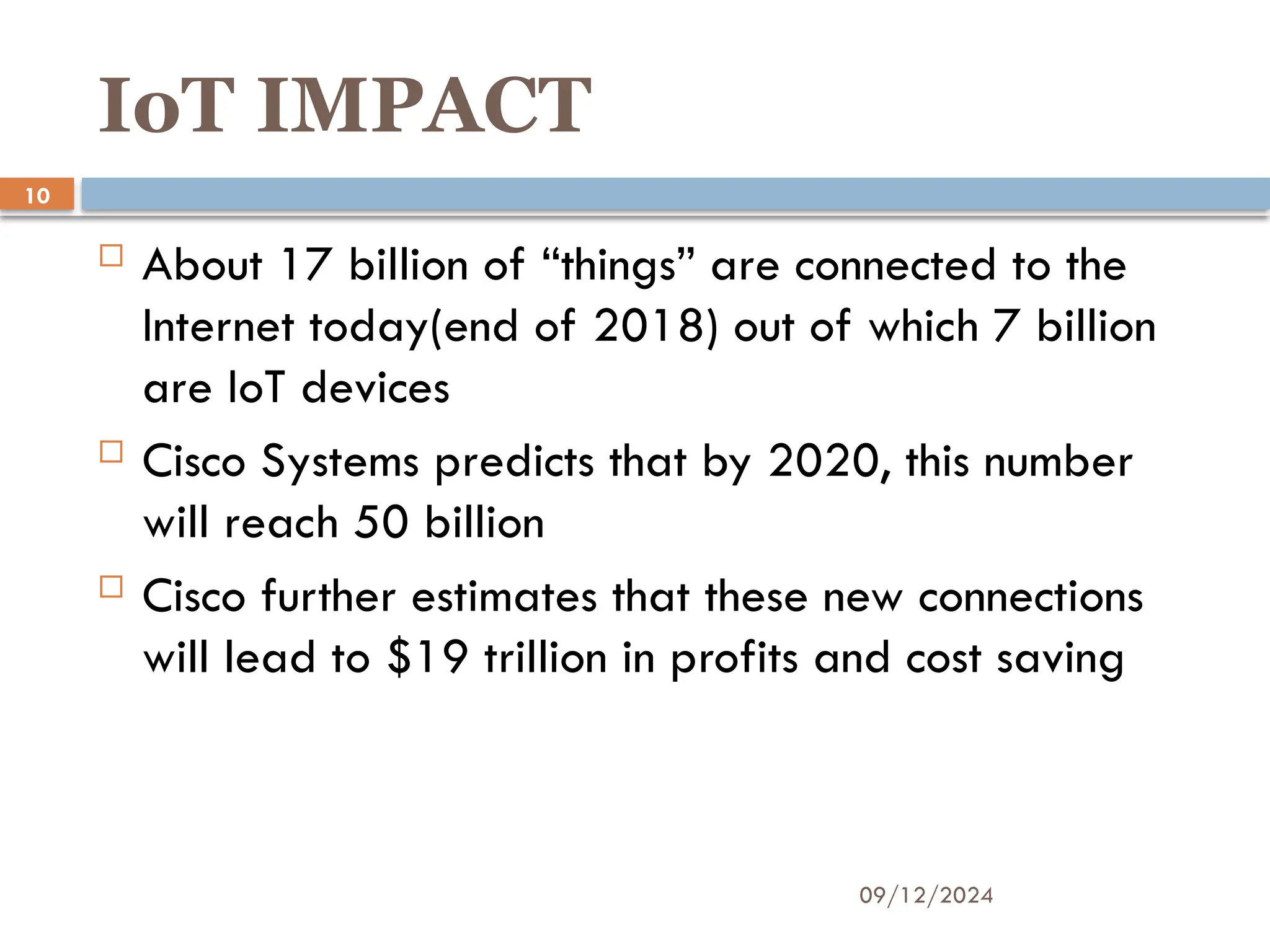09/12/2024
10
IoT IMPACT
 About 17 billion of “things” are connected to the
Internet today(end of 2018) out of which 7 billion
are IoT devices
 Cisco Systems predicts that by 2020, this number
will reach 50 billion
 Cisco further estimates that these new connections
will lead to $19 trillion in profits and cost saving
 