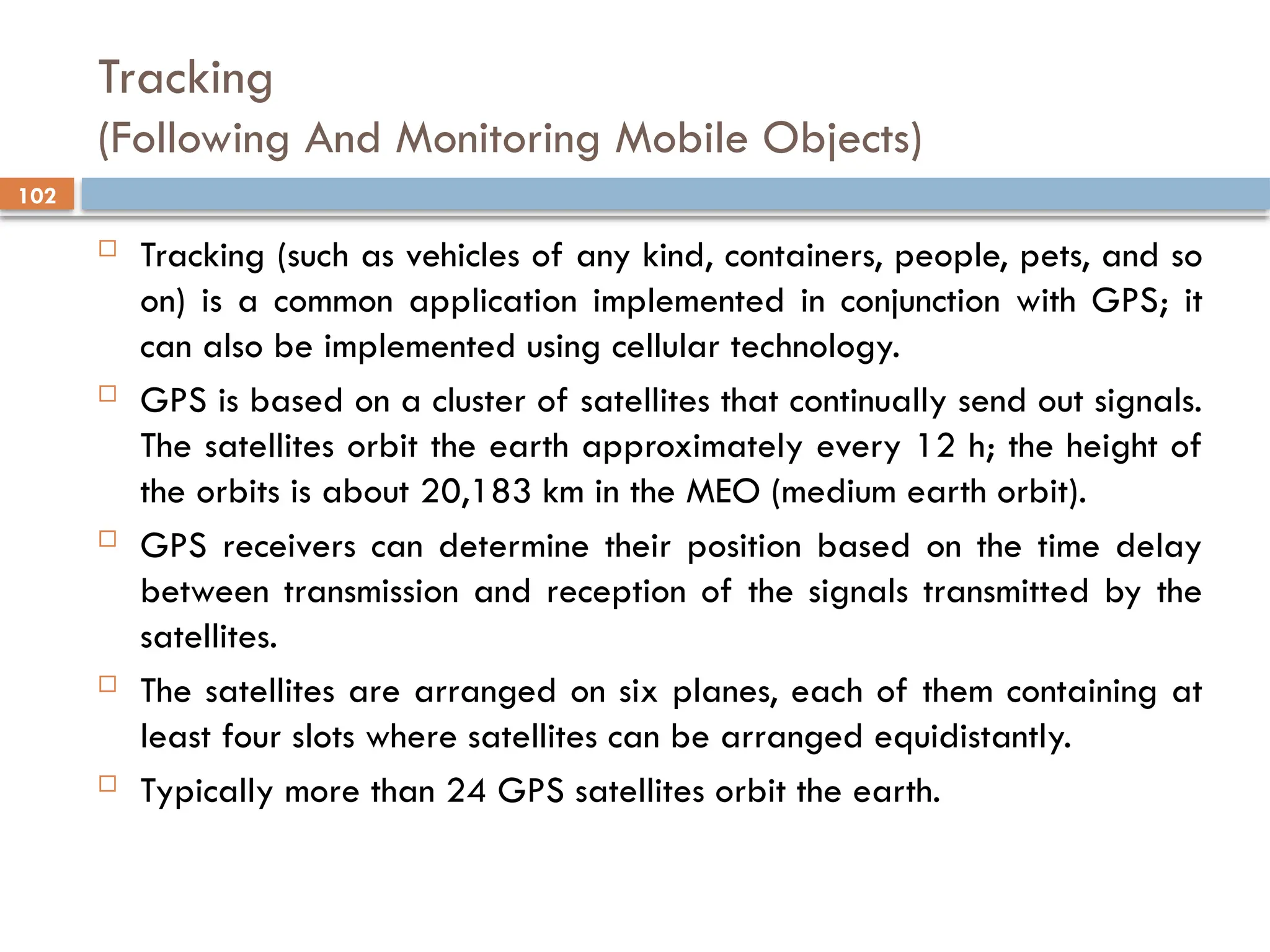 102
Tracking
(Following And Monitoring Mobile Objects)
 Tracking (such as vehicles of any kind, containers, people, pets, and so
on) is a common application implemented in conjunction with GPS; it
can also be implemented using cellular technology.
 GPS is based on a cluster of satellites that continually send out signals.
The satellites orbit the earth approximately every 12 h; the height of
the orbits is about 20,183 km in the MEO (medium earth orbit).
 GPS receivers can determine their position based on the time delay
between transmission and reception of the signals transmitted by the
satellites.
 The satellites are arranged on six planes, each of them containing at
least four slots where satellites can be arranged equidistantly.
 Typically more than 24 GPS satellites orbit the earth.
 
