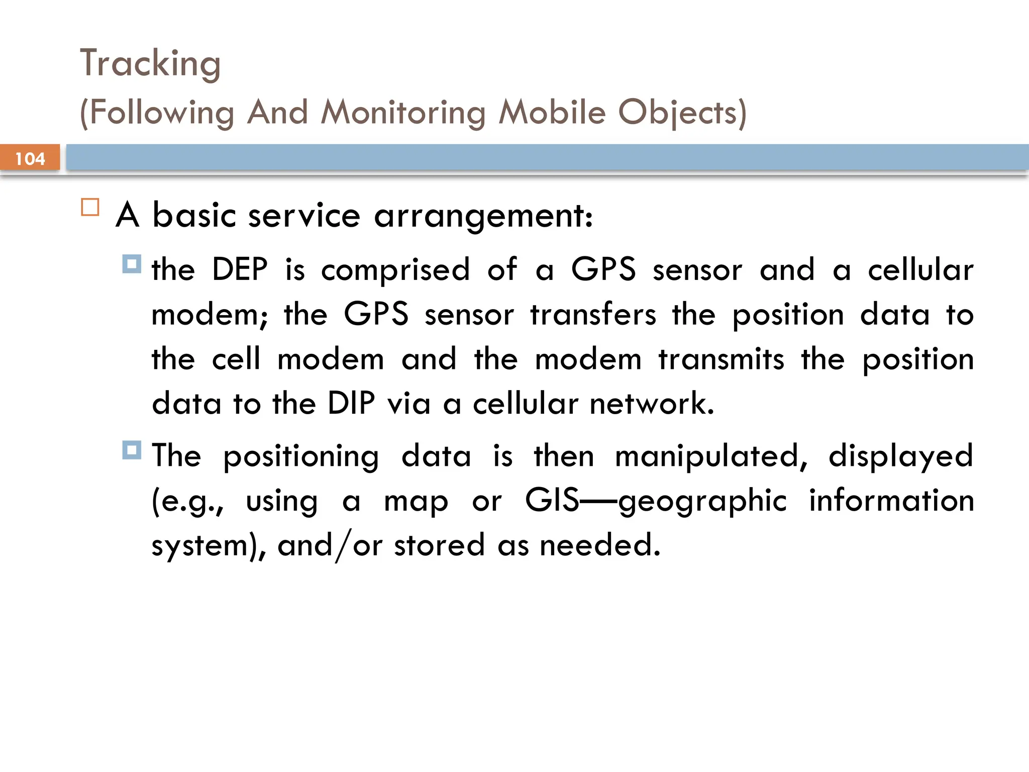 104
Tracking
(Following And Monitoring Mobile Objects)
 A basic service arrangement:
 the DEP is comprised of a GPS sensor and a cellular
modem; the GPS sensor transfers the position data to
the cell modem and the modem transmits the position
data to the DIP via a cellular network.
 The positioning data is then manipulated, displayed
(e.g., using a map or GIS—geographic information
system), and/or stored as needed.
 