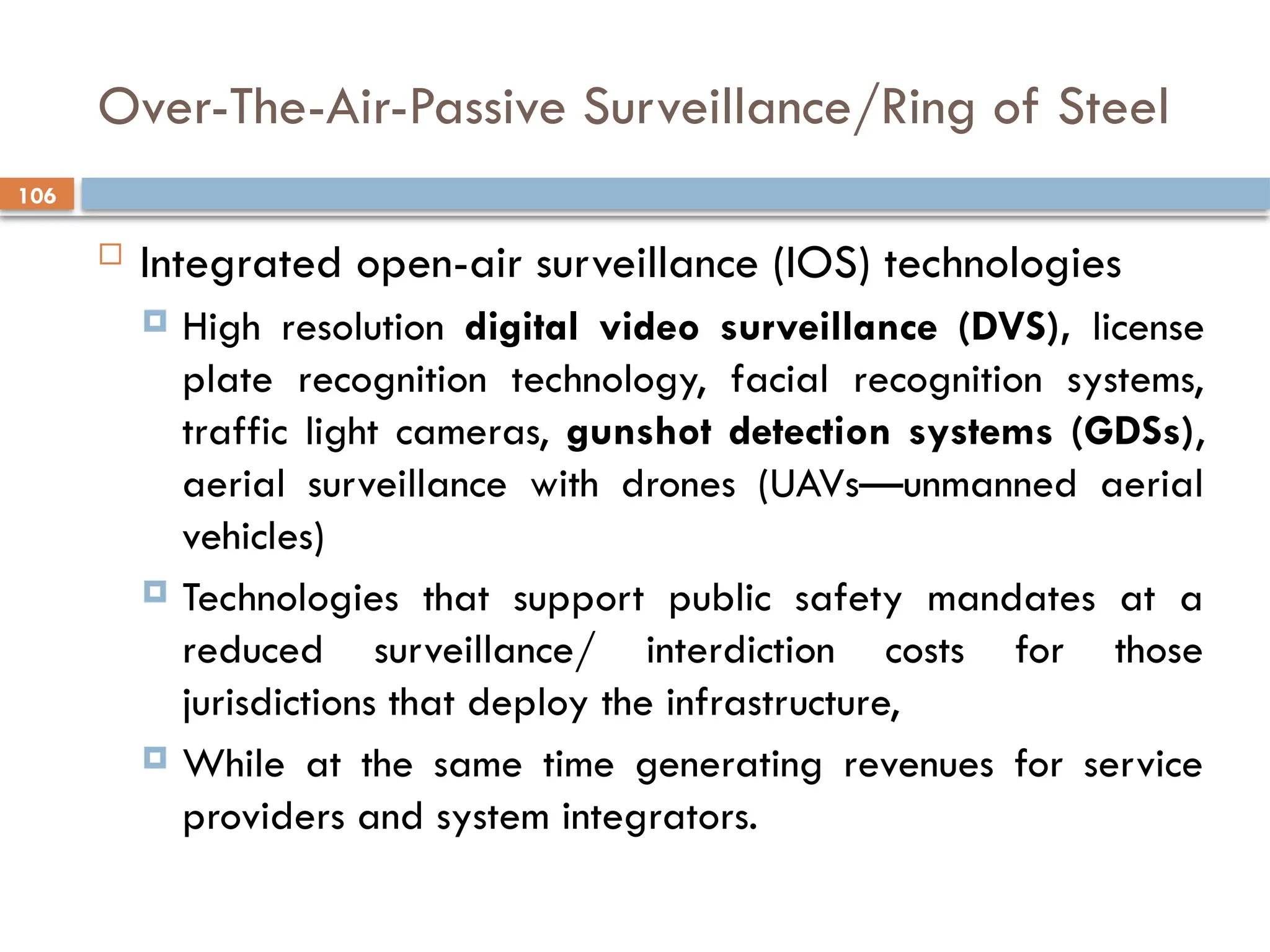 106
Over-The-Air-Passive Surveillance/Ring of Steel
 Integrated open-air surveillance (IOS) technologies
 High resolution digital video surveillance (DVS), license
plate recognition technology, facial recognition systems,
traffic light cameras, gunshot detection systems (GDSs),
aerial surveillance with drones (UAVs—unmanned aerial
vehicles)
 Technologies that support public safety mandates at a
reduced surveillance/ interdiction costs for those
jurisdictions that deploy the infrastructure,
 While at the same time generating revenues for service
providers and system integrators.
 