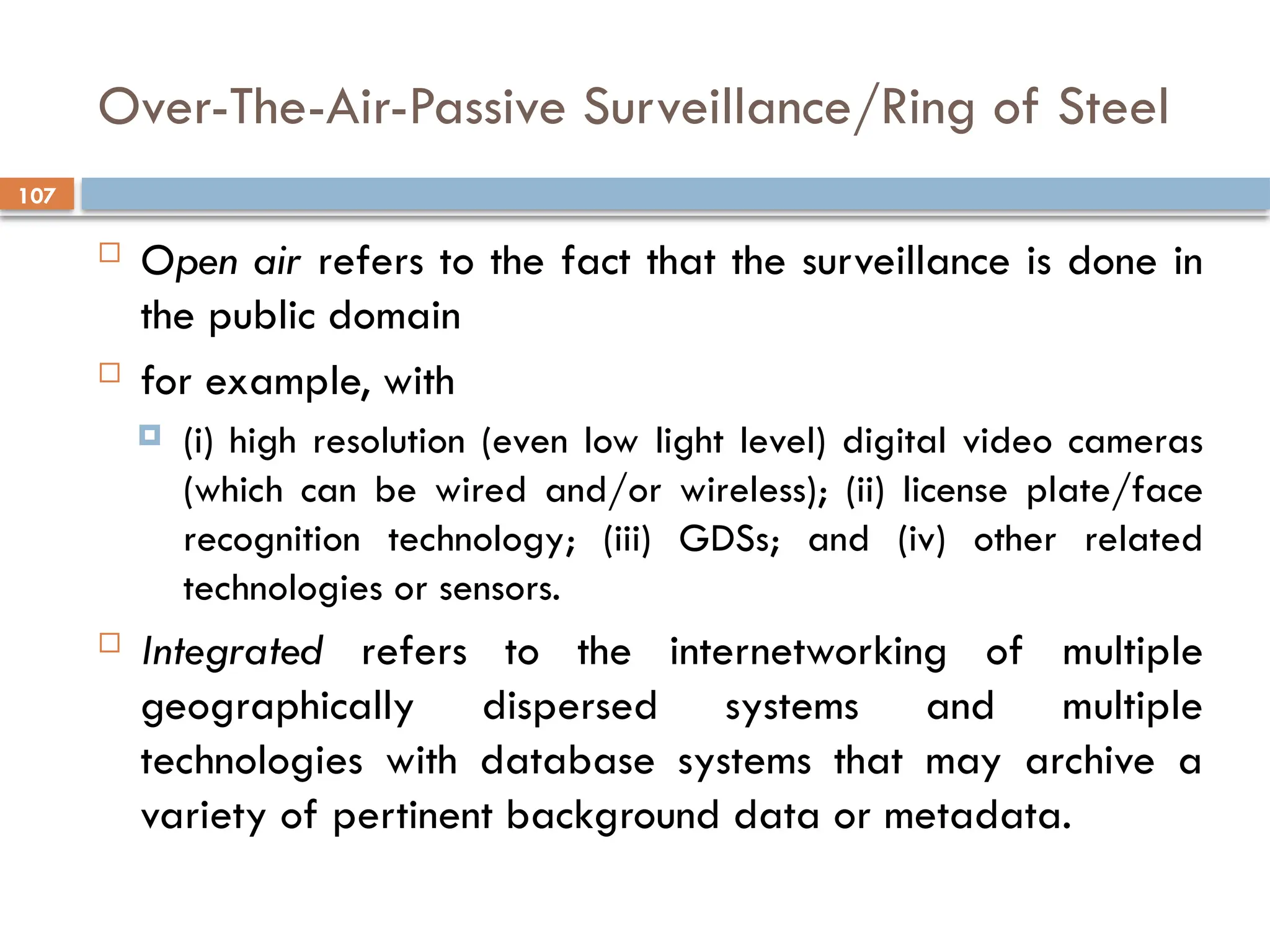 107
Over-The-Air-Passive Surveillance/Ring of Steel
 Open air refers to the fact that the surveillance is done in
the public domain
 for example, with
 (i) high resolution (even low light level) digital video cameras
(which can be wired and/or wireless); (ii) license plate/face
recognition technology; (iii) GDSs; and (iv) other related
technologies or sensors.
 Integrated refers to the internetworking of multiple
geographically dispersed systems and multiple
technologies with database systems that may archive a
variety of pertinent background data or metadata.
 