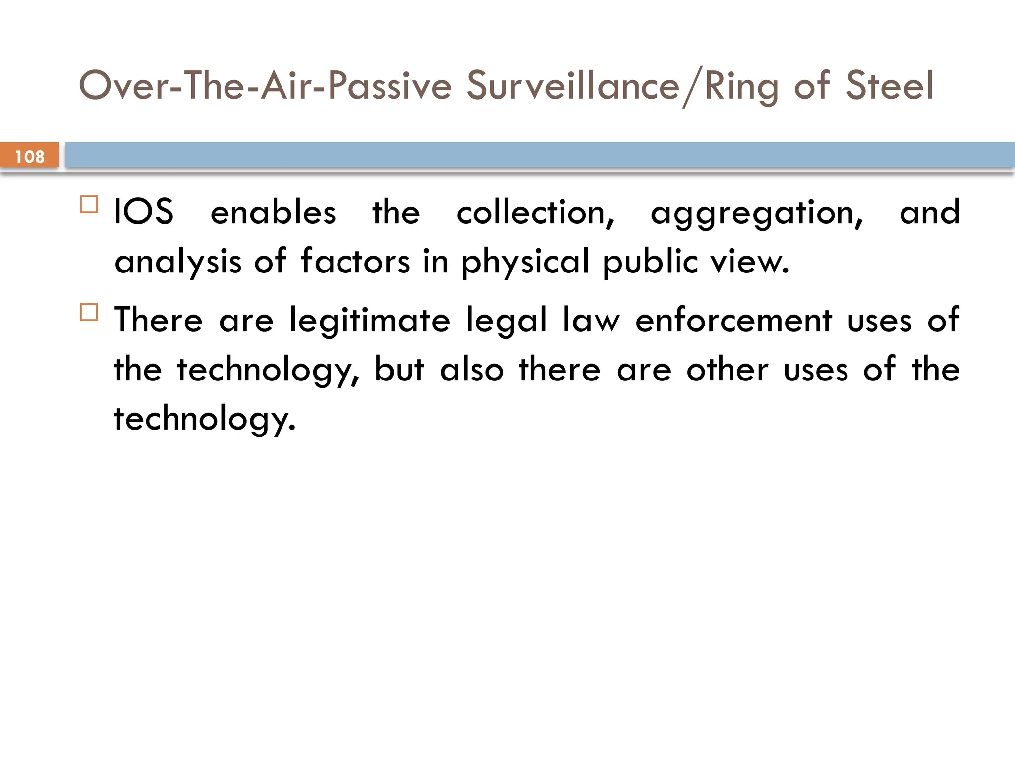 108
Over-The-Air-Passive Surveillance/Ring of Steel
 IOS enables the collection, aggregation, and
analysis of factors in physical public view.
 There are legitimate legal law enforcement uses of
the technology, but also there are other uses of the
technology.
 