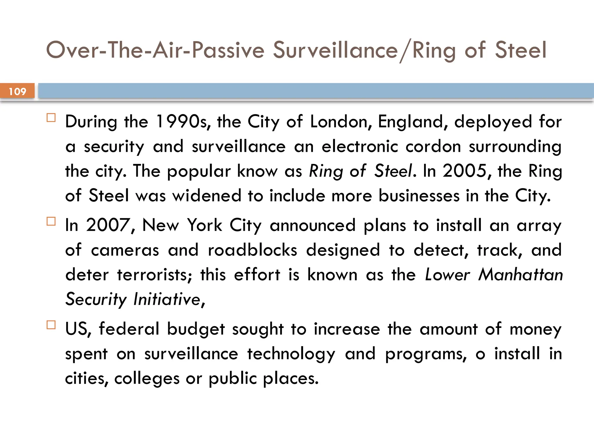 109
Over-The-Air-Passive Surveillance/Ring of Steel
 During the 1990s, the City of London, England, deployed for
a security and surveillance an electronic cordon surrounding
the city. The popular know as Ring of Steel. In 2005, the Ring
of Steel was widened to include more businesses in the City.
 In 2007, New York City announced plans to install an array
of cameras and roadblocks designed to detect, track, and
deter terrorists; this effort is known as the Lower Manhattan
Security Initiative,
 US, federal budget sought to increase the amount of money
spent on surveillance technology and programs, o install in
cities, colleges or public places.
 