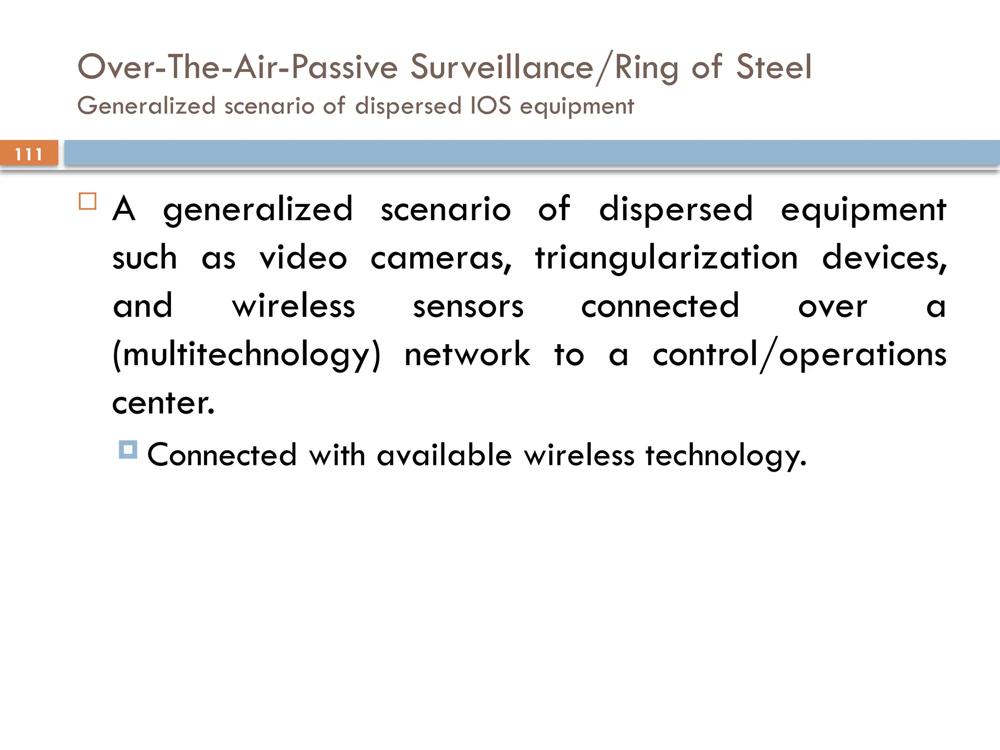 111
Over-The-Air-Passive Surveillance/Ring of Steel
Generalized scenario of dispersed IOS equipment
 A generalized scenario of dispersed equipment
such as video cameras, triangularization devices,
and wireless sensors connected over a
(multitechnology) network to a control/operations
center.
 Connected with available wireless technology.
 
