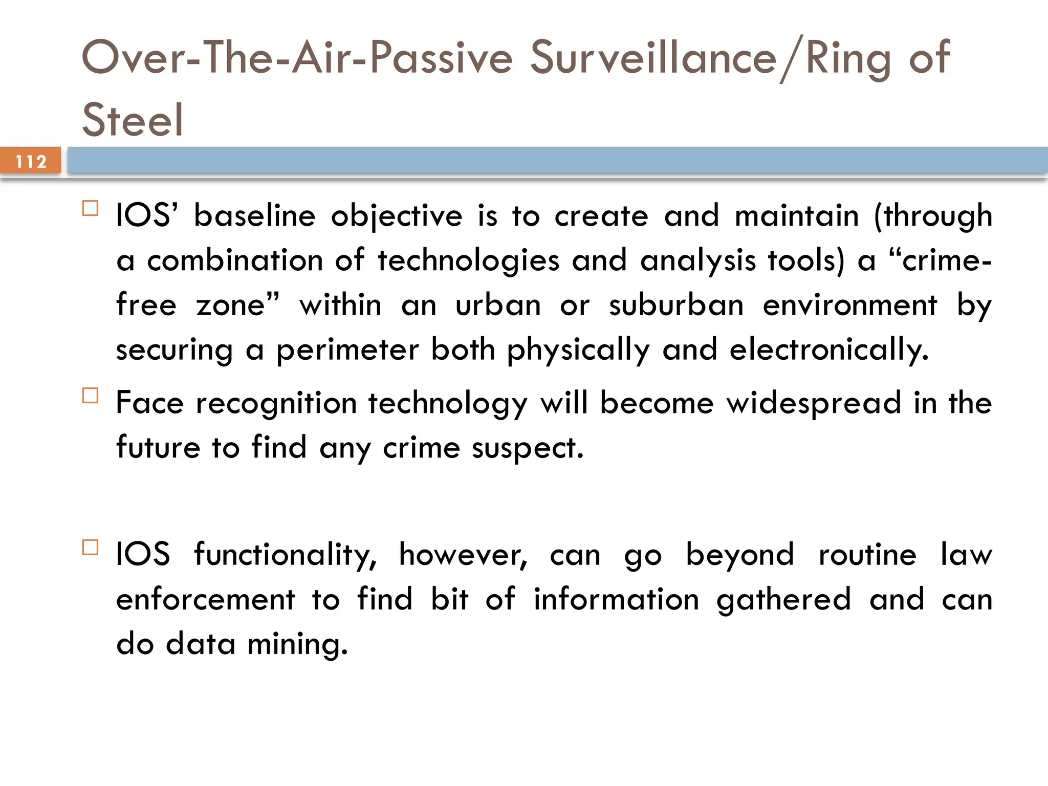 112
Over-The-Air-Passive Surveillance/Ring of
Steel
 IOS’ baseline objective is to create and maintain (through
a combination of technologies and analysis tools) a “crime-
free zone” within an urban or suburban environment by
securing a perimeter both physically and electronically.
 Face recognition technology will become widespread in the
future to find any crime suspect.
 IOS functionality, however, can go beyond routine law
enforcement to find bit of information gathered and can
do data mining.
 