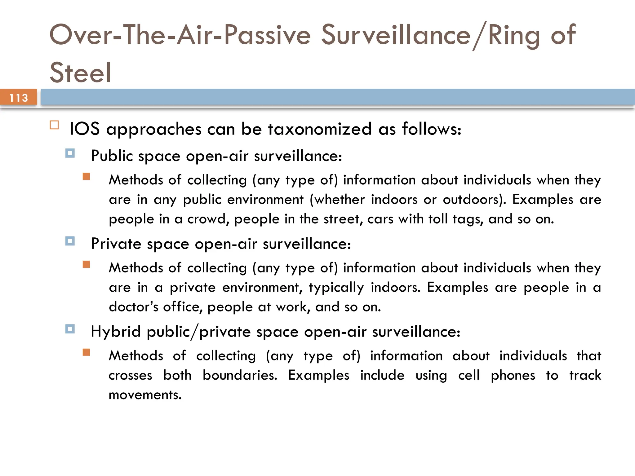 113
Over-The-Air-Passive Surveillance/Ring of
Steel
 IOS approaches can be taxonomized as follows:
 Public space open-air surveillance:
 Methods of collecting (any type of) information about individuals when they
are in any public environment (whether indoors or outdoors). Examples are
people in a crowd, people in the street, cars with toll tags, and so on.
 Private space open-air surveillance:
 Methods of collecting (any type of) information about individuals when they
are in a private environment, typically indoors. Examples are people in a
doctor’s office, people at work, and so on.
 Hybrid public/private space open-air surveillance:
 Methods of collecting (any type of) information about individuals that
crosses both boundaries. Examples include using cell phones to track
movements.
 