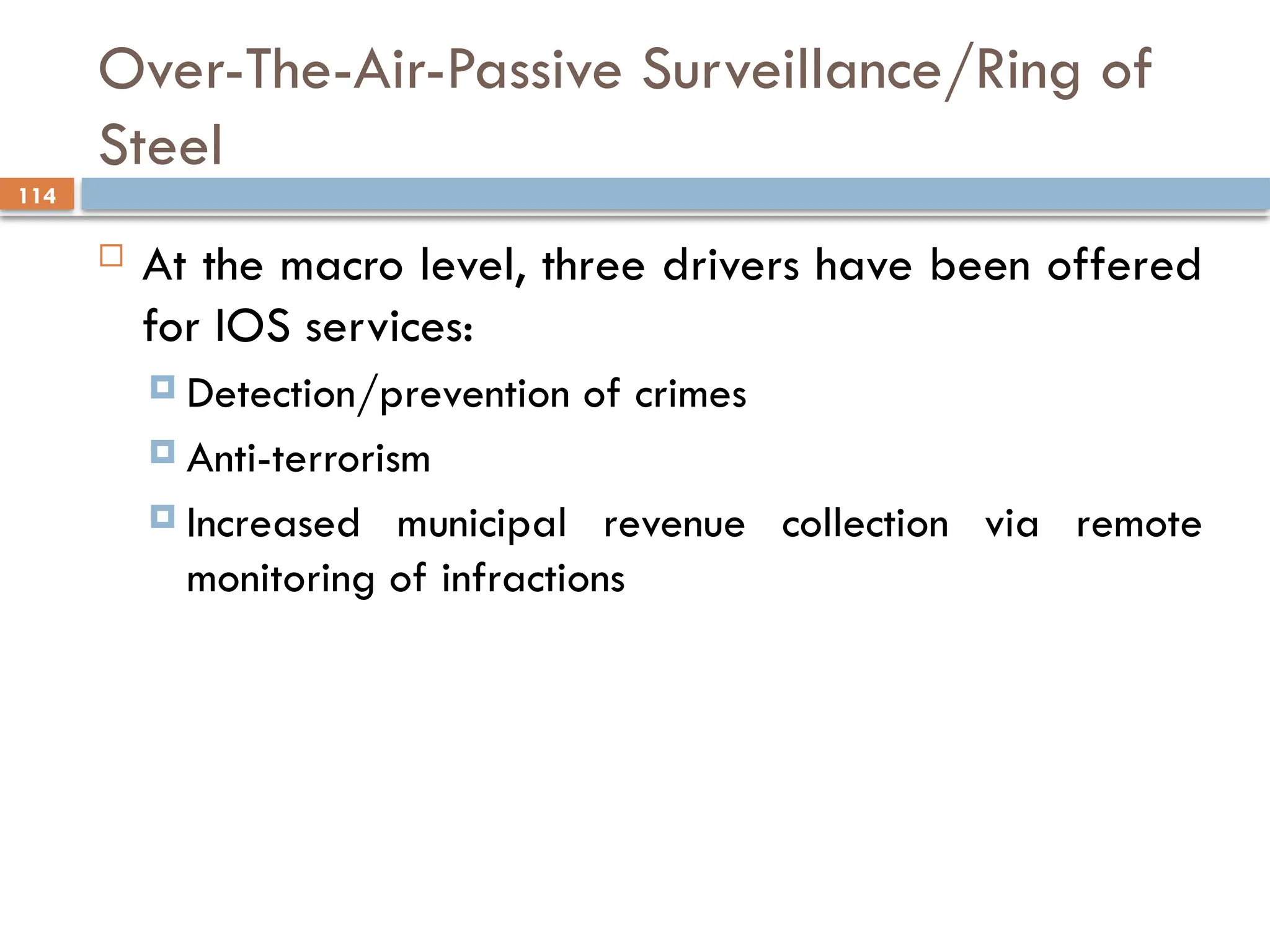 114
Over-The-Air-Passive Surveillance/Ring of
Steel
 At the macro level, three drivers have been offered
for IOS services:
 Detection/prevention of crimes
 Anti-terrorism
 Increased municipal revenue collection via remote
monitoring of infractions
 