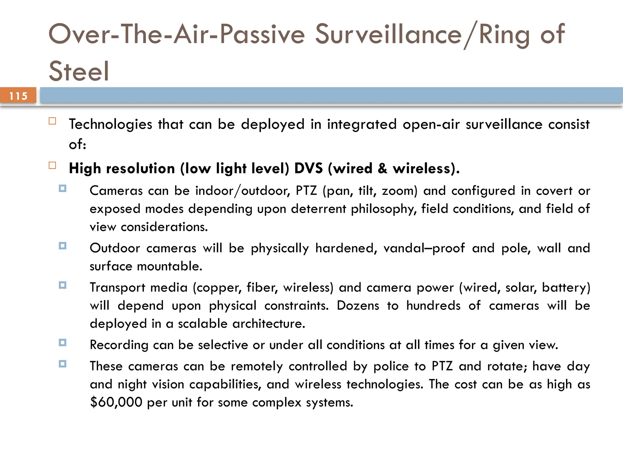 115
Over-The-Air-Passive Surveillance/Ring of
Steel
 Technologies that can be deployed in integrated open-air surveillance consist
of:
 High resolution (low light level) DVS (wired & wireless).
 Cameras can be indoor/outdoor, PTZ (pan, tilt, zoom) and configured in covert or
exposed modes depending upon deterrent philosophy, field conditions, and field of
view considerations.
 Outdoor cameras will be physically hardened, vandal–proof and pole, wall and
surface mountable.
 Transport media (copper, fiber, wireless) and camera power (wired, solar, battery)
will depend upon physical constraints. Dozens to hundreds of cameras will be
deployed in a scalable architecture.
 Recording can be selective or under all conditions at all times for a given view.
 These cameras can be remotely controlled by police to PTZ and rotate; have day
and night vision capabilities, and wireless technologies. The cost can be as high as
$60,000 per unit for some complex systems.
 