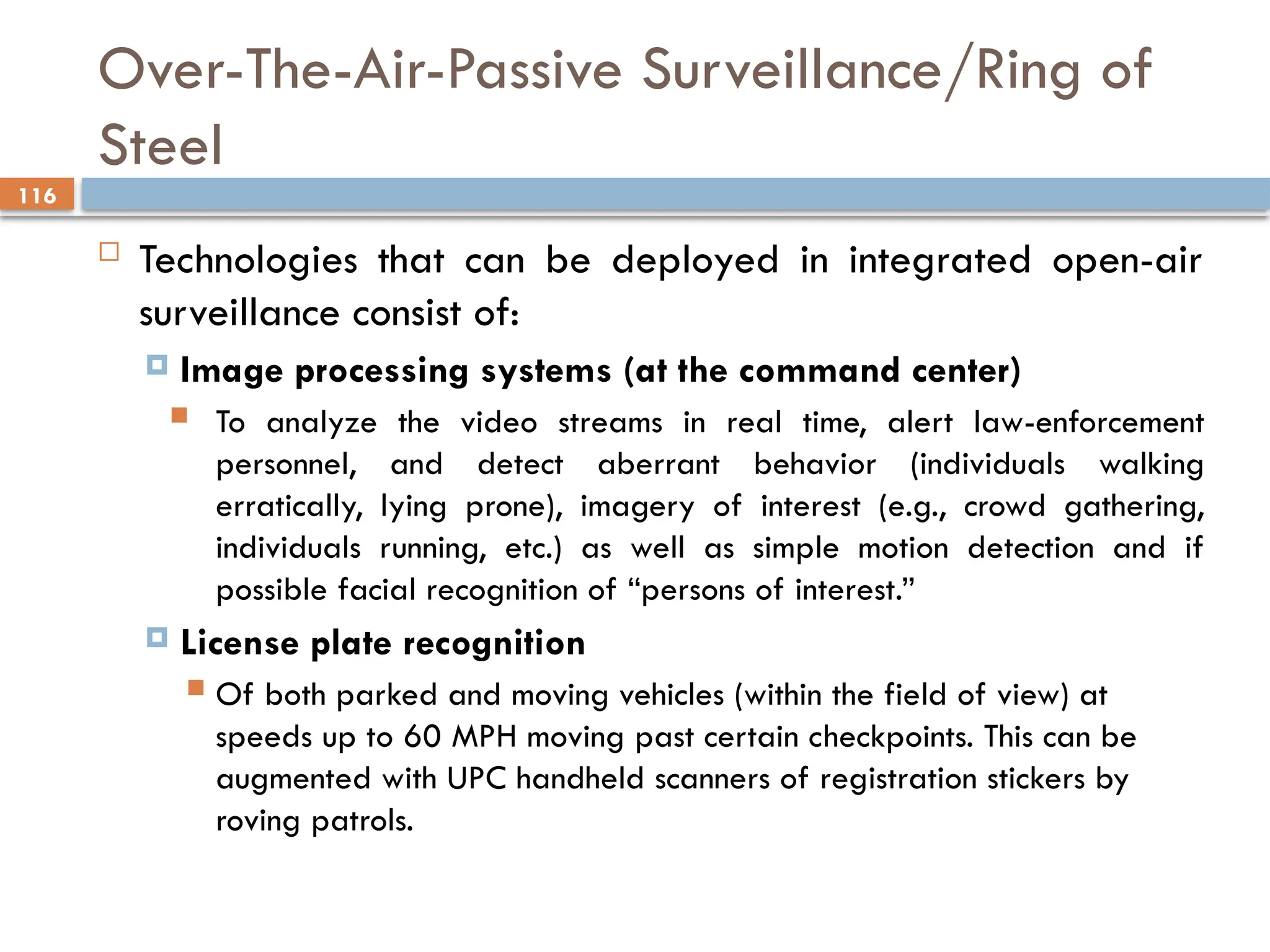 116
Over-The-Air-Passive Surveillance/Ring of
Steel
 Technologies that can be deployed in integrated open-air
surveillance consist of:
 Image processing systems (at the command center)
 To analyze the video streams in real time, alert law-enforcement
personnel, and detect aberrant behavior (individuals walking
erratically, lying prone), imagery of interest (e.g., crowd gathering,
individuals running, etc.) as well as simple motion detection and if
possible facial recognition of “persons of interest.”
 License plate recognition
 Of both parked and moving vehicles (within the field of view) at
speeds up to 60 MPH moving past certain checkpoints. This can be
augmented with UPC handheld scanners of registration stickers by
roving patrols.
 