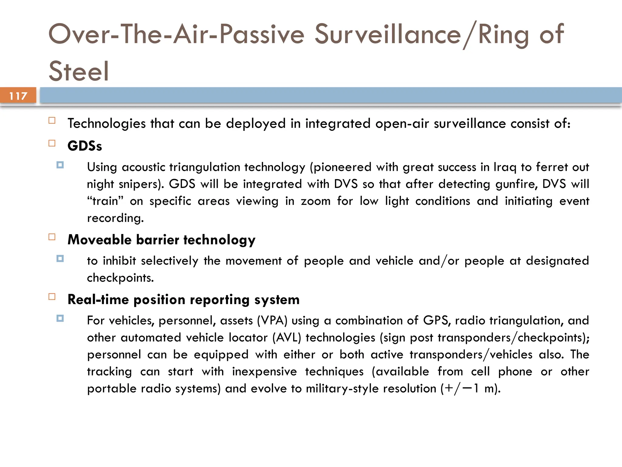 117
Over-The-Air-Passive Surveillance/Ring of
Steel
 Technologies that can be deployed in integrated open-air surveillance consist of:
 GDSs
 Using acoustic triangulation technology (pioneered with great success in Iraq to ferret out
night snipers). GDS will be integrated with DVS so that after detecting gunfire, DVS will
“train” on specific areas viewing in zoom for low light conditions and initiating event
recording.
 Moveable barrier technology
 to inhibit selectively the movement of people and vehicle and/or people at designated
checkpoints.
 Real-time position reporting system
 For vehicles, personnel, assets (VPA) using a combination of GPS, radio triangulation, and
other automated vehicle locator (AVL) technologies (sign post transponders/checkpoints);
personnel can be equipped with either or both active transponders/vehicles also. The
tracking can start with inexpensive techniques (available from cell phone or other
portable radio systems) and evolve to military-style resolution (+/ 1 m).
−
 
