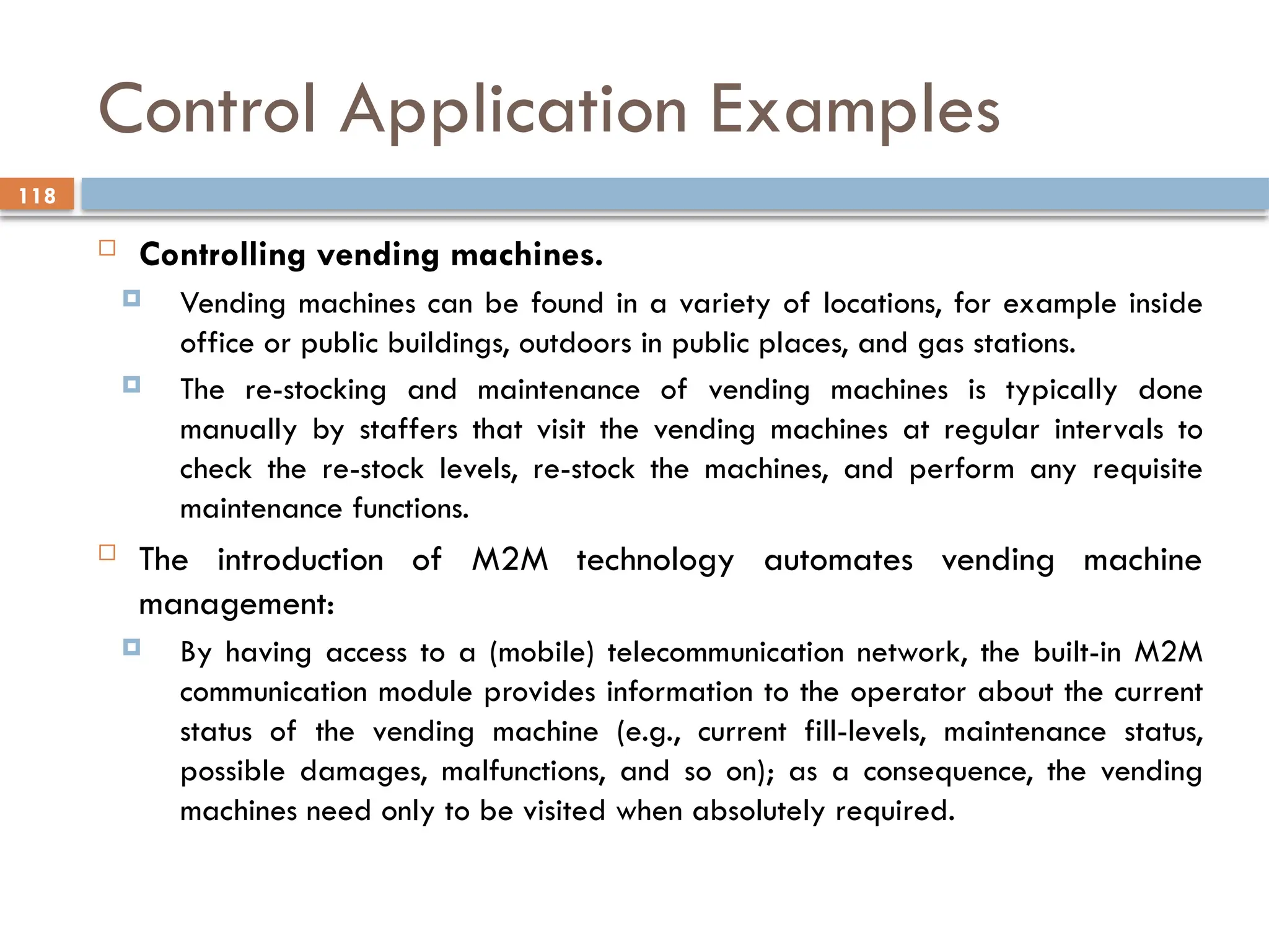 118
Control Application Examples
 Controlling vending machines.
 Vending machines can be found in a variety of locations, for example inside
office or public buildings, outdoors in public places, and gas stations.
 The re-stocking and maintenance of vending machines is typically done
manually by staffers that visit the vending machines at regular intervals to
check the re-stock levels, re-stock the machines, and perform any requisite
maintenance functions.
 The introduction of M2M technology automates vending machine
management:
 By having access to a (mobile) telecommunication network, the built-in M2M
communication module provides information to the operator about the current
status of the vending machine (e.g., current fill-levels, maintenance status,
possible damages, malfunctions, and so on); as a consequence, the vending
machines need only to be visited when absolutely required.
 