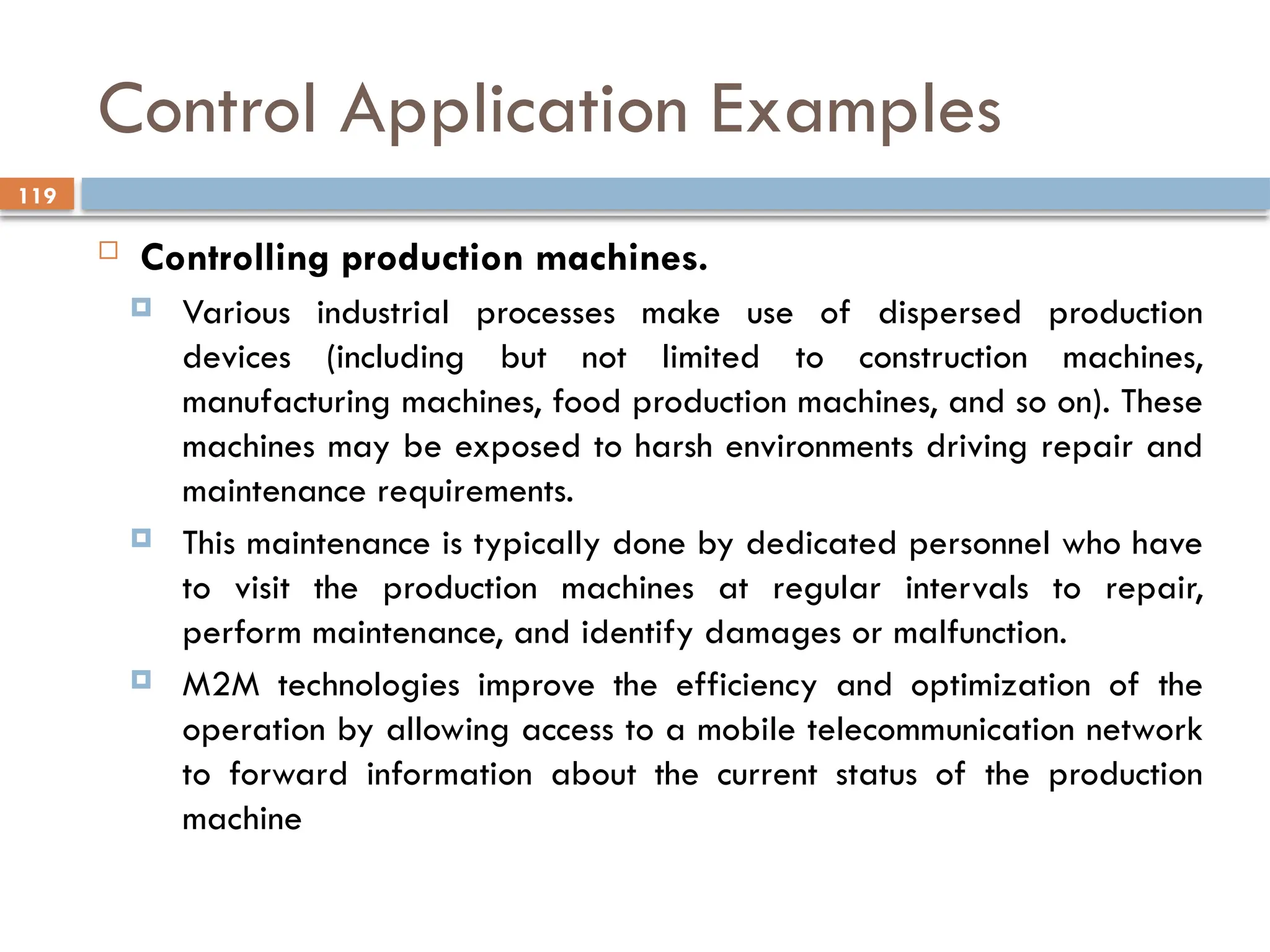119
Control Application Examples
 Controlling production machines.
 Various industrial processes make use of dispersed production
devices (including but not limited to construction machines,
manufacturing machines, food production machines, and so on). These
machines may be exposed to harsh environments driving repair and
maintenance requirements.
 This maintenance is typically done by dedicated personnel who have
to visit the production machines at regular intervals to repair,
perform maintenance, and identify damages or malfunction.
 M2M technologies improve the efficiency and optimization of the
operation by allowing access to a mobile telecommunication network
to forward information about the current status of the production
machine
 