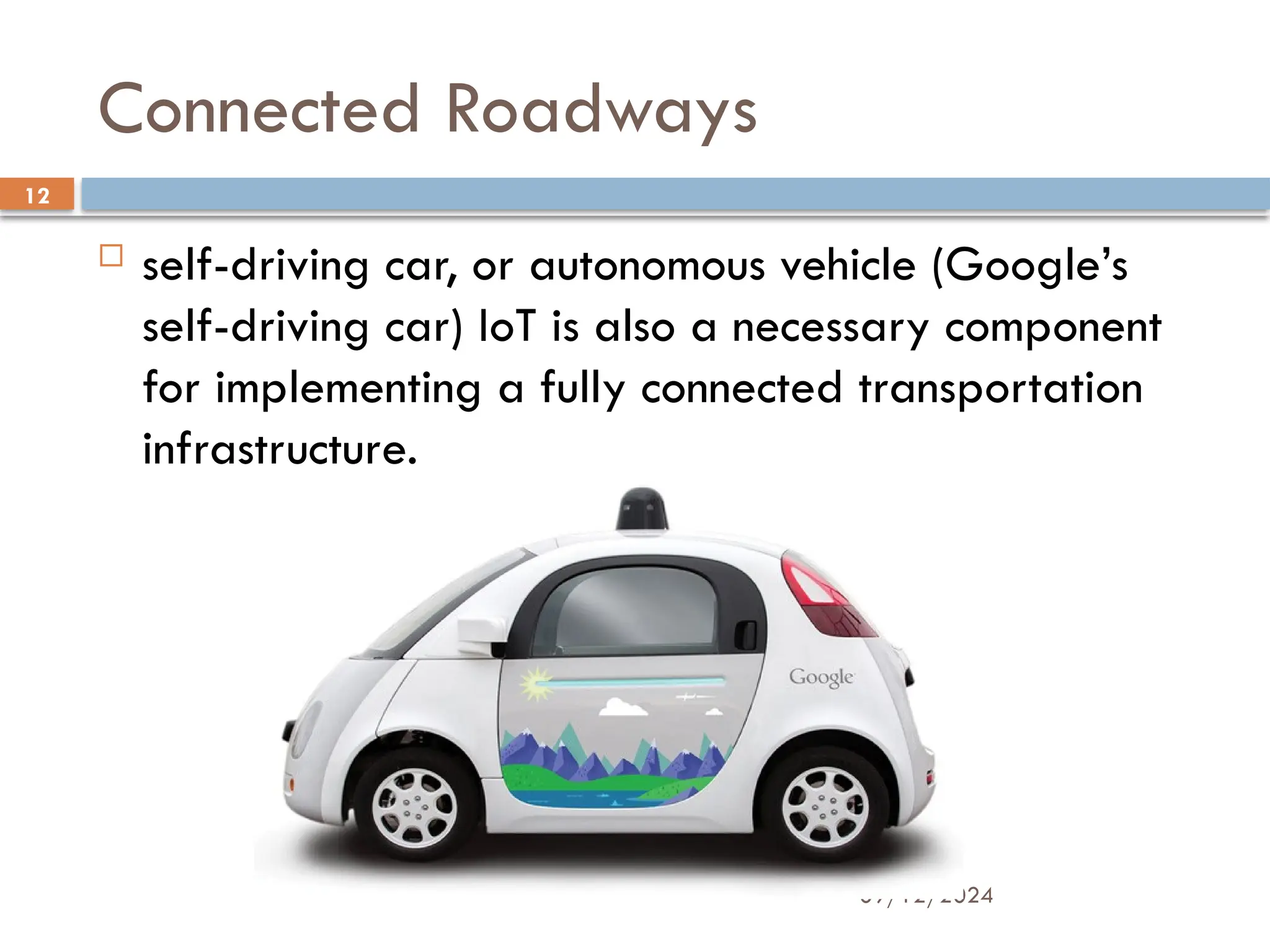 09/12/2024
12
Connected Roadways
 self-driving car, or autonomous vehicle (Google’s
self-driving car) IoT is also a necessary component
for implementing a fully connected transportation
infrastructure.
 