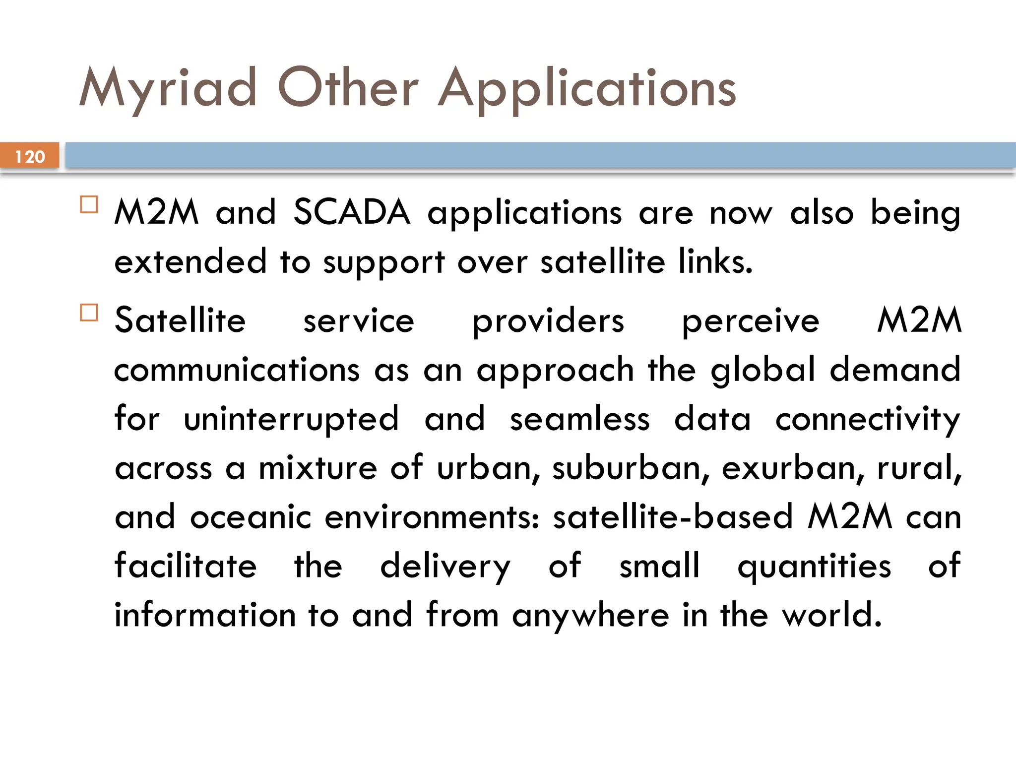 120
Myriad Other Applications
 M2M and SCADA applications are now also being
extended to support over satellite links.
 Satellite service providers perceive M2M
communications as an approach the global demand
for uninterrupted and seamless data connectivity
across a mixture of urban, suburban, exurban, rural,
and oceanic environments: satellite-based M2M can
facilitate the delivery of small quantities of
information to and from anywhere in the world.
 