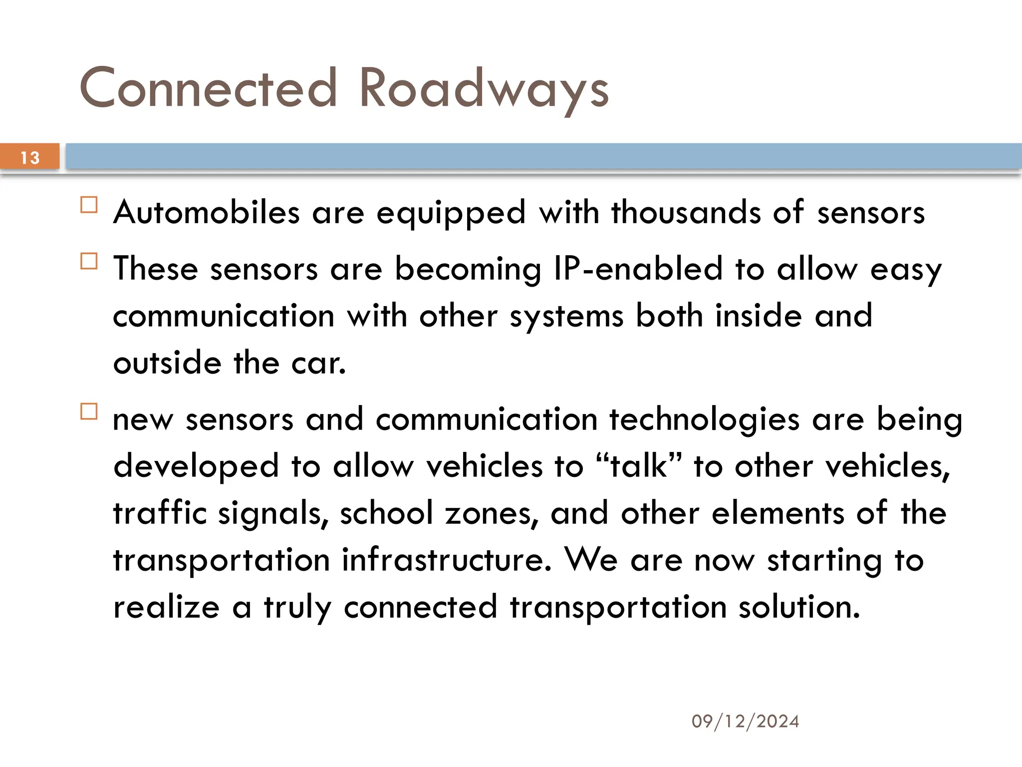 09/12/2024
13
Connected Roadways
 Automobiles are equipped with thousands of sensors
 These sensors are becoming IP-enabled to allow easy
communication with other systems both inside and
outside the car.
 new sensors and communication technologies are being
developed to allow vehicles to “talk” to other vehicles,
traffic signals, school zones, and other elements of the
transportation infrastructure. We are now starting to
realize a truly connected transportation solution.
 