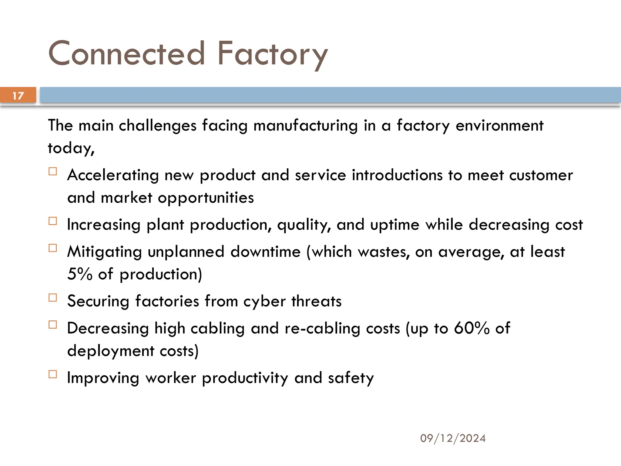 09/12/2024
17
Connected Factory
The main challenges facing manufacturing in a factory environment
today,
 Accelerating new product and service introductions to meet customer
and market opportunities
 Increasing plant production, quality, and uptime while decreasing cost
 Mitigating unplanned downtime (which wastes, on average, at least
5% of production)
 Securing factories from cyber threats
 Decreasing high cabling and re-cabling costs (up to 60% of
deployment costs)
 Improving worker productivity and safety
 