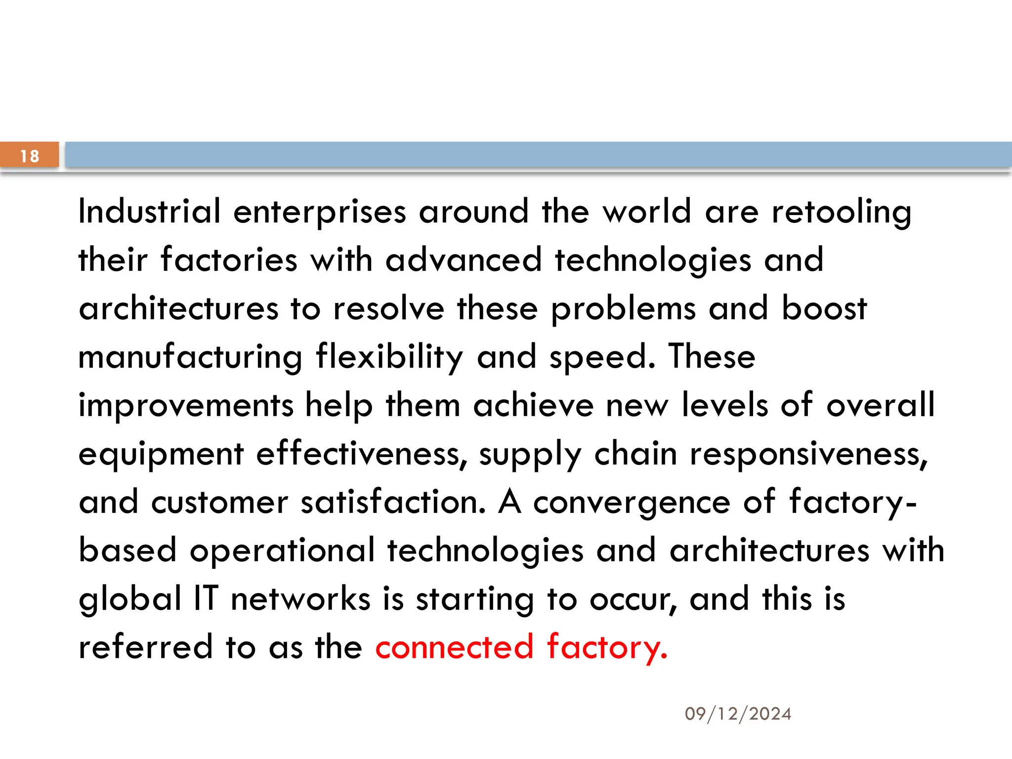 09/12/2024
18
Industrial enterprises around the world are retooling
their factories with advanced technologies and
architectures to resolve these problems and boost
manufacturing flexibility and speed. These
improvements help them achieve new levels of overall
equipment effectiveness, supply chain responsiveness,
and customer satisfaction. A convergence of factory-
based operational technologies and architectures with
global IT networks is starting to occur, and this is
referred to as the connected factory.
 