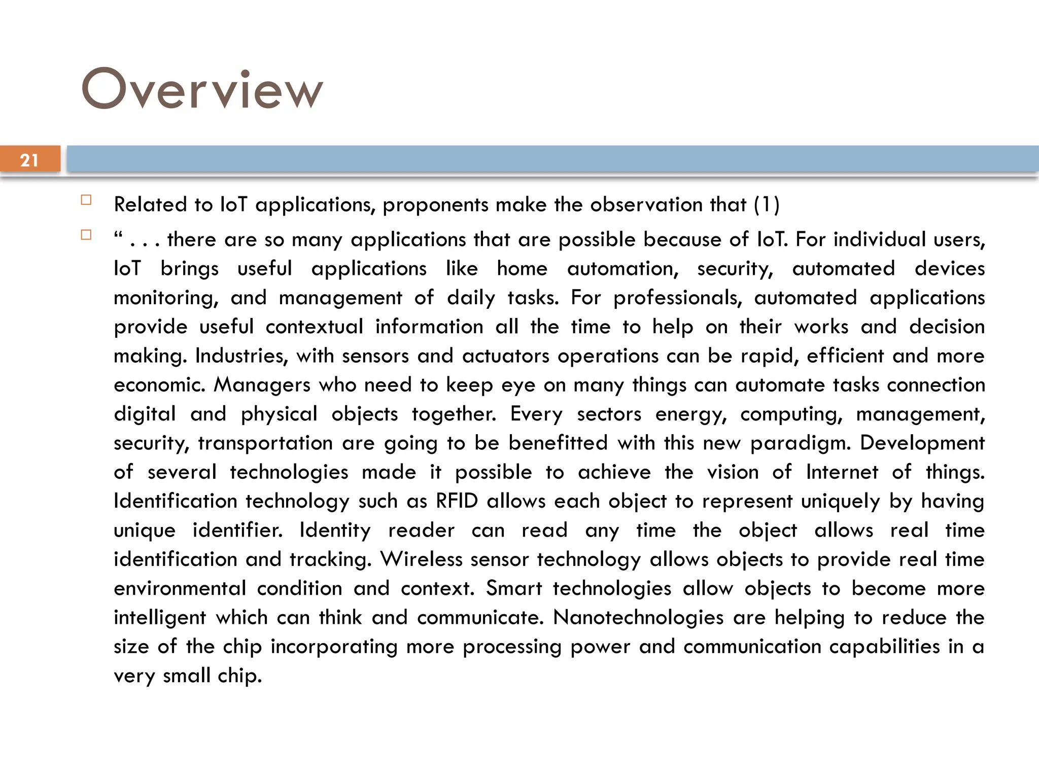 21
Overview
 Related to IoT applications, proponents make the observation that (1)
 “ . . . there are so many applications that are possible because of IoT. For individual users,
IoT brings useful applications like home automation, security, automated devices
monitoring, and management of daily tasks. For professionals, automated applications
provide useful contextual information all the time to help on their works and decision
making. Industries, with sensors and actuators operations can be rapid, efficient and more
economic. Managers who need to keep eye on many things can automate tasks connection
digital and physical objects together. Every sectors energy, computing, management,
security, transportation are going to be benefitted with this new paradigm. Development
of several technologies made it possible to achieve the vision of Internet of things.
Identification technology such as RFID allows each object to represent uniquely by having
unique identifier. Identity reader can read any time the object allows real time
identification and tracking. Wireless sensor technology allows objects to provide real time
environmental condition and context. Smart technologies allow objects to become more
intelligent which can think and communicate. Nanotechnologies are helping to reduce the
size of the chip incorporating more processing power and communication capabilities in a
very small chip.
 
