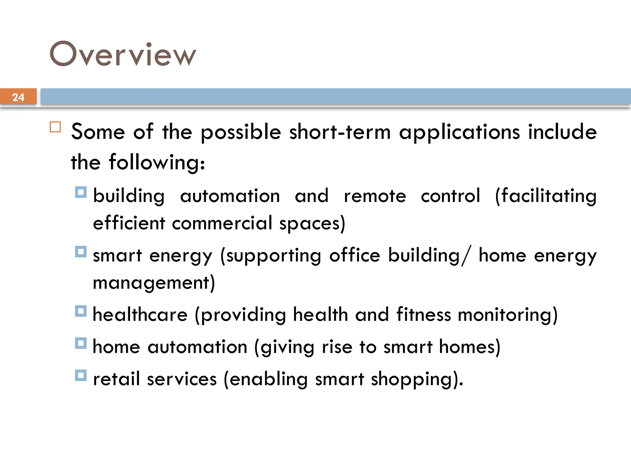24
Overview
 Some of the possible short-term applications include
the following:
 building automation and remote control (facilitating
efficient commercial spaces)
 smart energy (supporting office building/ home energy
management)
 healthcare (providing health and fitness monitoring)
 home automation (giving rise to smart homes)
 retail services (enabling smart shopping).
 