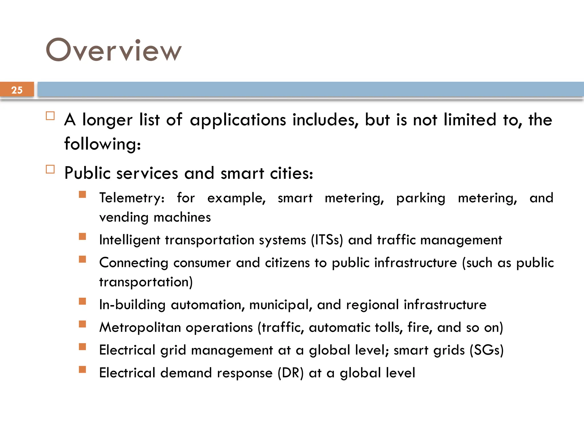 25
Overview
 A longer list of applications includes, but is not limited to, the
following:
 Public services and smart cities:
 Telemetry: for example, smart metering, parking metering, and
vending machines
 Intelligent transportation systems (ITSs) and traffic management
 Connecting consumer and citizens to public infrastructure (such as public
transportation)
 In-building automation, municipal, and regional infrastructure
 Metropolitan operations (traffic, automatic tolls, fire, and so on)
 Electrical grid management at a global level; smart grids (SGs)
 Electrical demand response (DR) at a global level
 