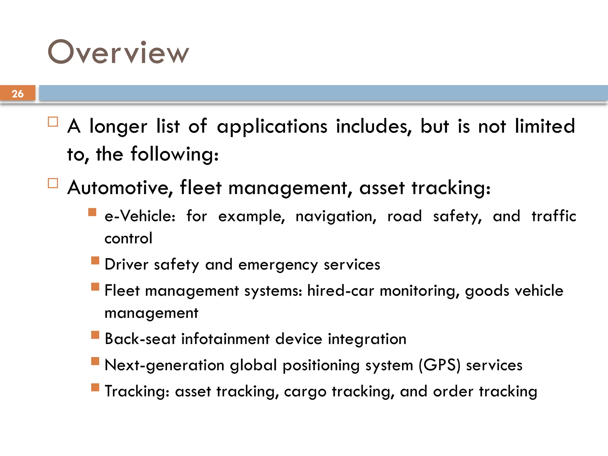 26
Overview
 A longer list of applications includes, but is not limited
to, the following:
 Automotive, fleet management, asset tracking:
 e-Vehicle: for example, navigation, road safety, and traffic
control
 Driver safety and emergency services
 Fleet management systems: hired-car monitoring, goods vehicle
management
 Back-seat infotainment device integration
 Next-generation global positioning system (GPS) services
 Tracking: asset tracking, cargo tracking, and order tracking
 