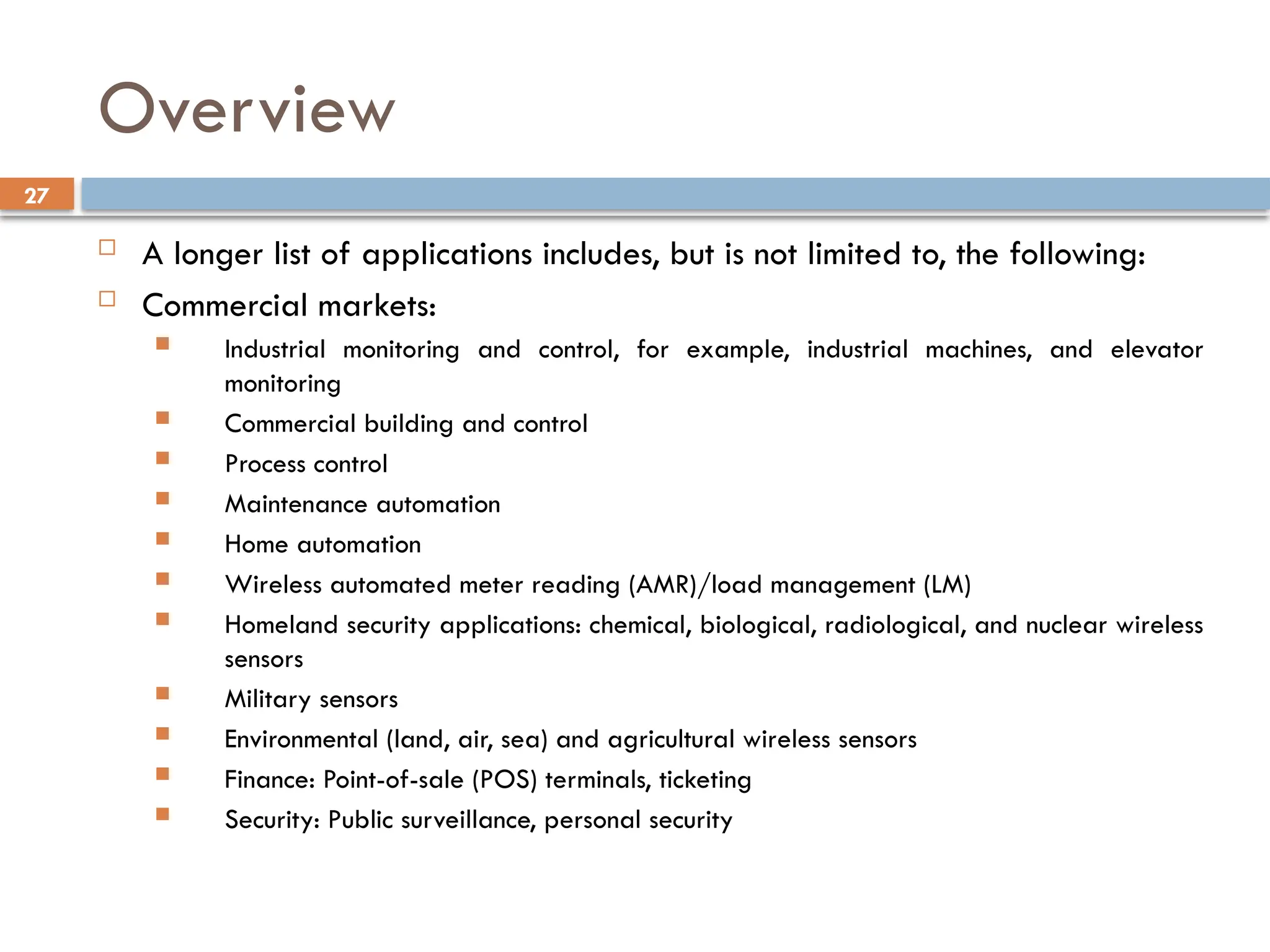 27
Overview
 A longer list of applications includes, but is not limited to, the following:
 Commercial markets:
 Industrial monitoring and control, for example, industrial machines, and elevator
monitoring
 Commercial building and control
 Process control
 Maintenance automation
 Home automation
 Wireless automated meter reading (AMR)/load management (LM)
 Homeland security applications: chemical, biological, radiological, and nuclear wireless
sensors
 Military sensors
 Environmental (land, air, sea) and agricultural wireless sensors
 Finance: Point-of-sale (POS) terminals, ticketing
 Security: Public surveillance, personal security
 