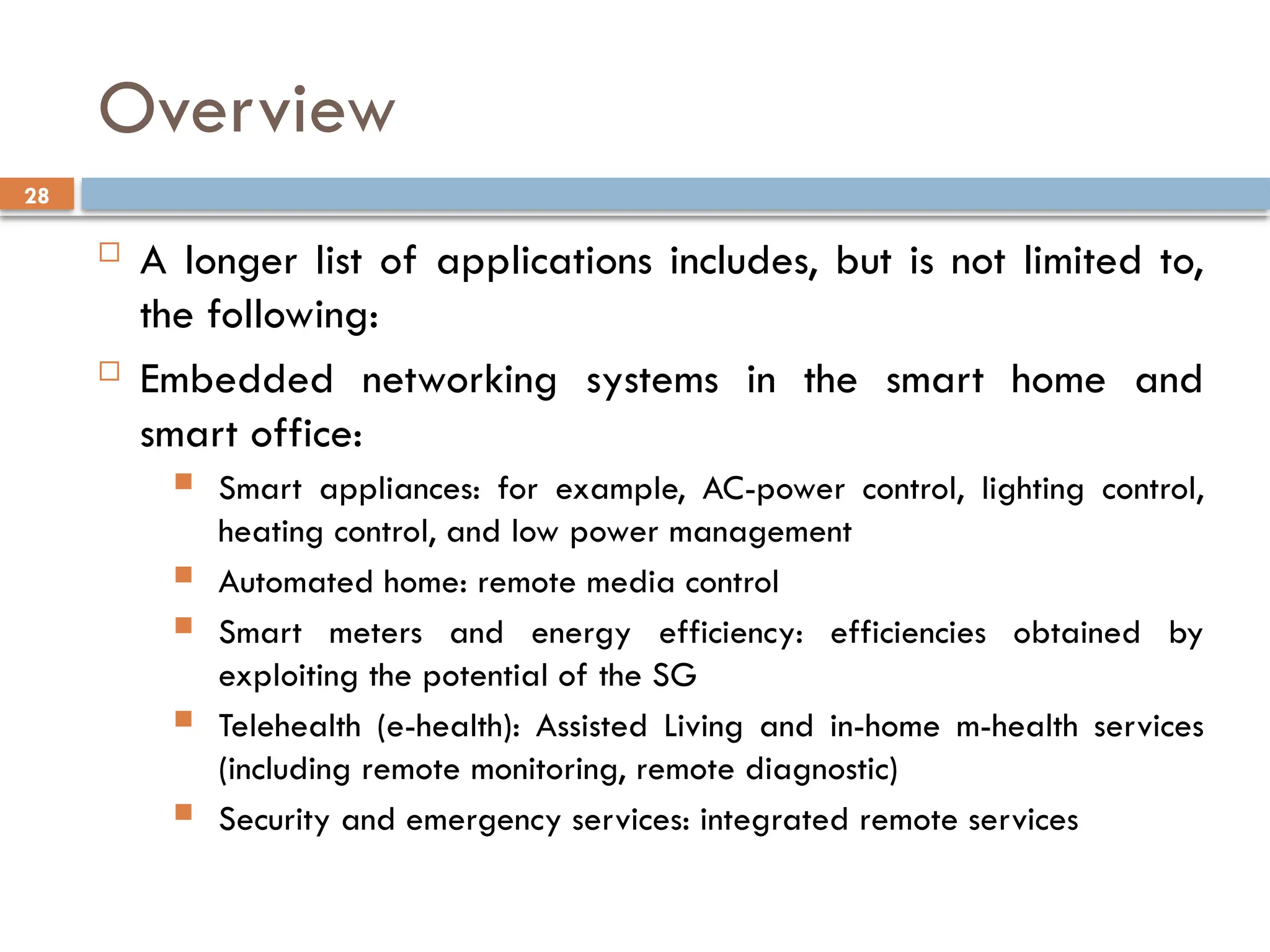 28
Overview
 A longer list of applications includes, but is not limited to,
the following:
 Embedded networking systems in the smart home and
smart office:
 Smart appliances: for example, AC-power control, lighting control,
heating control, and low power management
 Automated home: remote media control
 Smart meters and energy efficiency: efficiencies obtained by
exploiting the potential of the SG
 Telehealth (e-health): Assisted Living and in-home m-health services
(including remote monitoring, remote diagnostic)
 Security and emergency services: integrated remote services
 