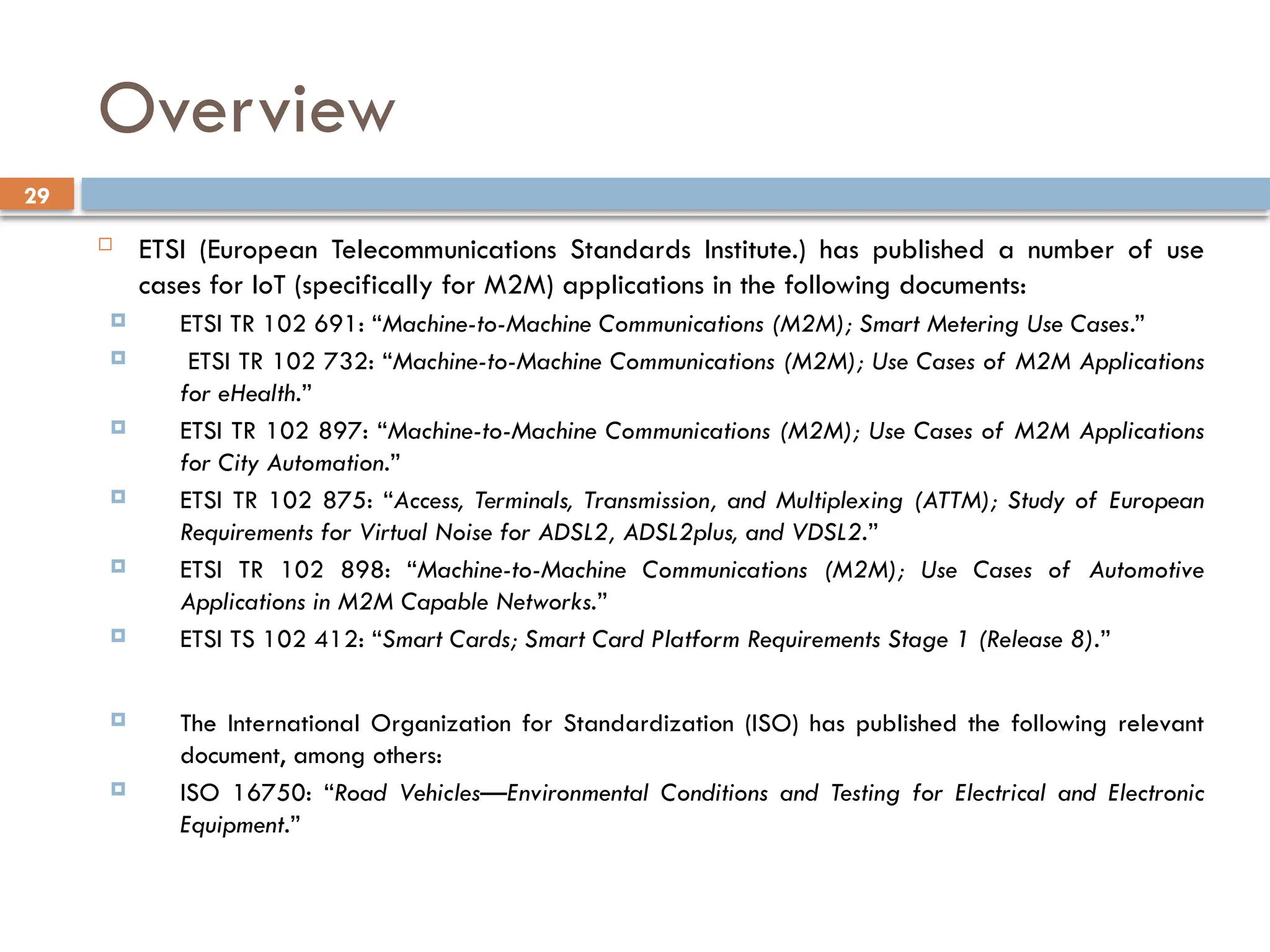 29
Overview
 ETSI (European Telecommunications Standards Institute.) has published a number of use
cases for IoT (specifically for M2M) applications in the following documents:
 ETSI TR 102 691: “Machine-to-Machine Communications (M2M); Smart Metering Use Cases.”
 ETSI TR 102 732: “Machine-to-Machine Communications (M2M); Use Cases of M2M Applications
for eHealth.”
 ETSI TR 102 897: “Machine-to-Machine Communications (M2M); Use Cases of M2M Applications
for City Automation.”
 ETSI TR 102 875: “Access, Terminals, Transmission, and Multiplexing (ATTM); Study of European
Requirements for Virtual Noise for ADSL2, ADSL2plus, and VDSL2.”
 ETSI TR 102 898: “Machine-to-Machine Communications (M2M); Use Cases of Automotive
Applications in M2M Capable Networks.”
 ETSI TS 102 412: “Smart Cards; Smart Card Platform Requirements Stage 1 (Release 8).”
 The International Organization for Standardization (ISO) has published the following relevant
document, among others:
 ISO 16750: “Road Vehicles—Environmental Conditions and Testing for Electrical and Electronic
Equipment.”
 