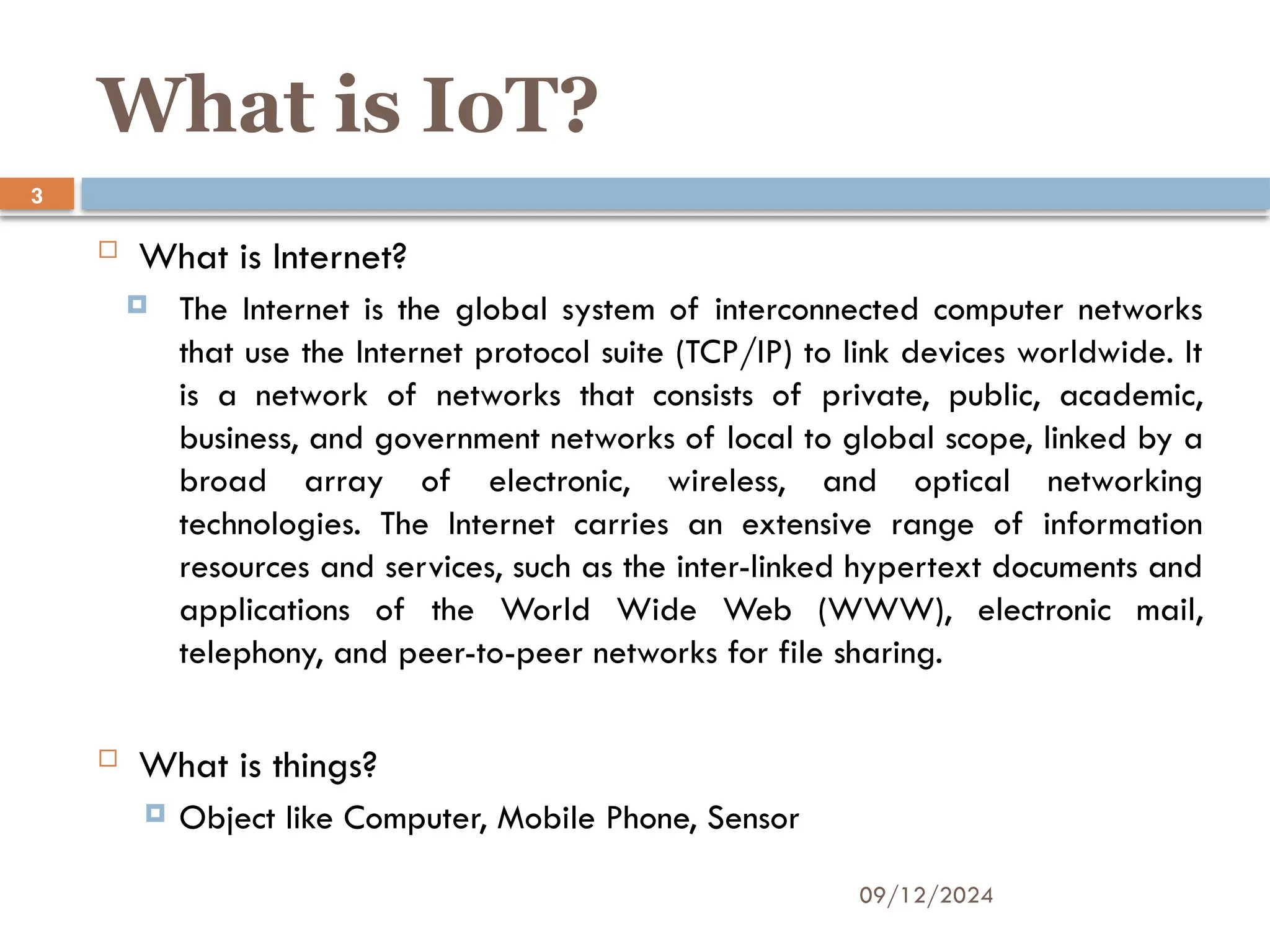 09/12/2024
3
What is IoT?
 What is Internet?
 The Internet is the global system of interconnected computer networks
that use the Internet protocol suite (TCP/IP) to link devices worldwide. It
is a network of networks that consists of private, public, academic,
business, and government networks of local to global scope, linked by a
broad array of electronic, wireless, and optical networking
technologies. The Internet carries an extensive range of information
resources and services, such as the inter-linked hypertext documents and
applications of the World Wide Web (WWW), electronic mail,
telephony, and peer-to-peer networks for file sharing.
 What is things?
 Object like Computer, Mobile Phone, Sensor
 