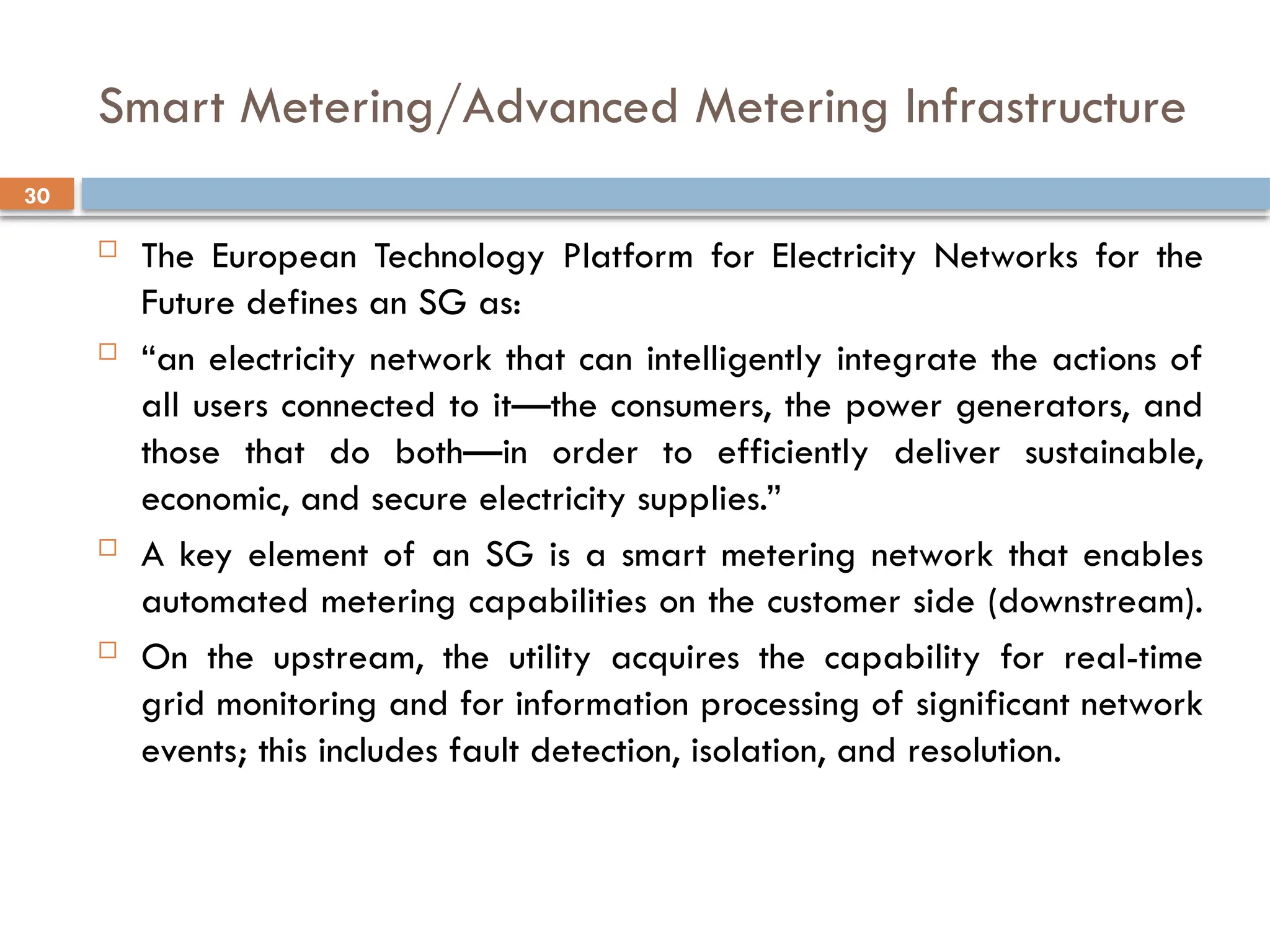 30
Smart Metering/Advanced Metering Infrastructure
 The European Technology Platform for Electricity Networks for the
Future defines an SG as:
 “an electricity network that can intelligently integrate the actions of
all users connected to it—the consumers, the power generators, and
those that do both—in order to efficiently deliver sustainable,
economic, and secure electricity supplies.”
 A key element of an SG is a smart metering network that enables
automated metering capabilities on the customer side (downstream).
 On the upstream, the utility acquires the capability for real-time
grid monitoring and for information processing of significant network
events; this includes fault detection, isolation, and resolution.
 