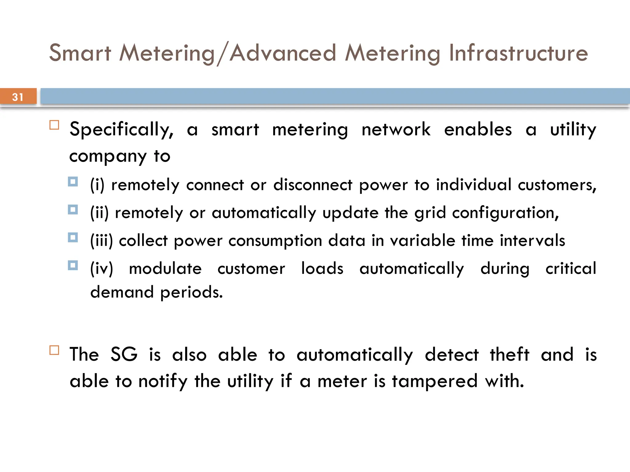 31
Smart Metering/Advanced Metering Infrastructure
 Specifically, a smart metering network enables a utility
company to
 (i) remotely connect or disconnect power to individual customers,
 (ii) remotely or automatically update the grid configuration,
 (iii) collect power consumption data in variable time intervals
 (iv) modulate customer loads automatically during critical
demand periods.
 The SG is also able to automatically detect theft and is
able to notify the utility if a meter is tampered with.
 