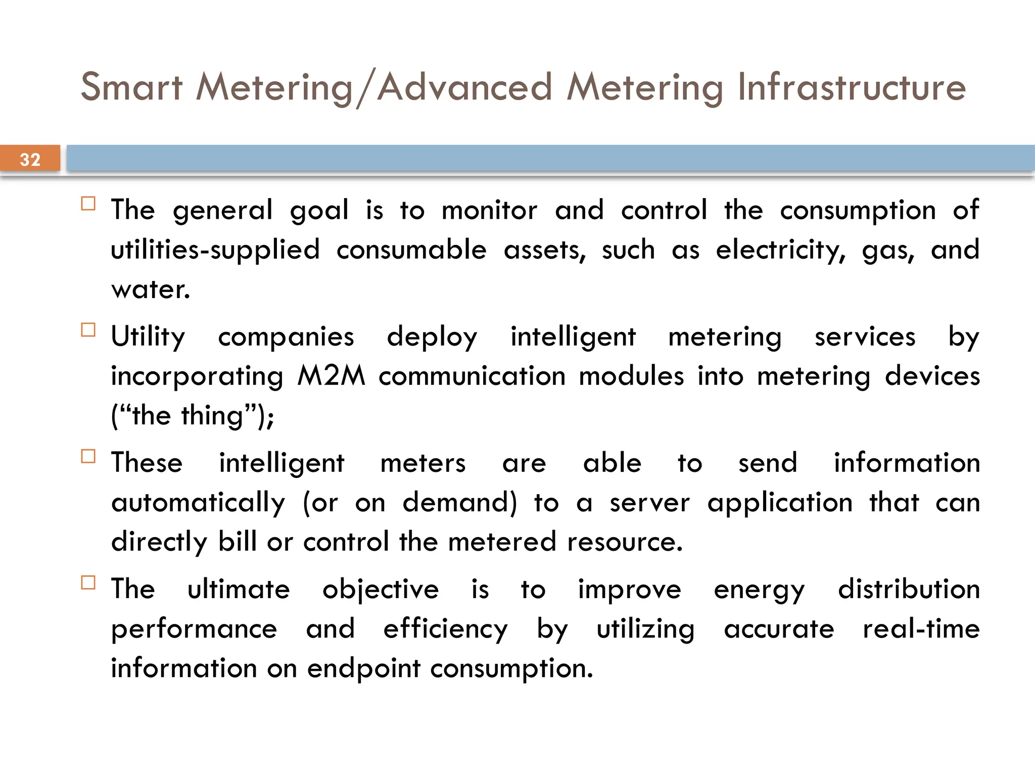 32
Smart Metering/Advanced Metering Infrastructure
 The general goal is to monitor and control the consumption of
utilities-supplied consumable assets, such as electricity, gas, and
water.
 Utility companies deploy intelligent metering services by
incorporating M2M communication modules into metering devices
(“the thing”);
 These intelligent meters are able to send information
automatically (or on demand) to a server application that can
directly bill or control the metered resource.
 The ultimate objective is to improve energy distribution
performance and efficiency by utilizing accurate real-time
information on endpoint consumption.
 