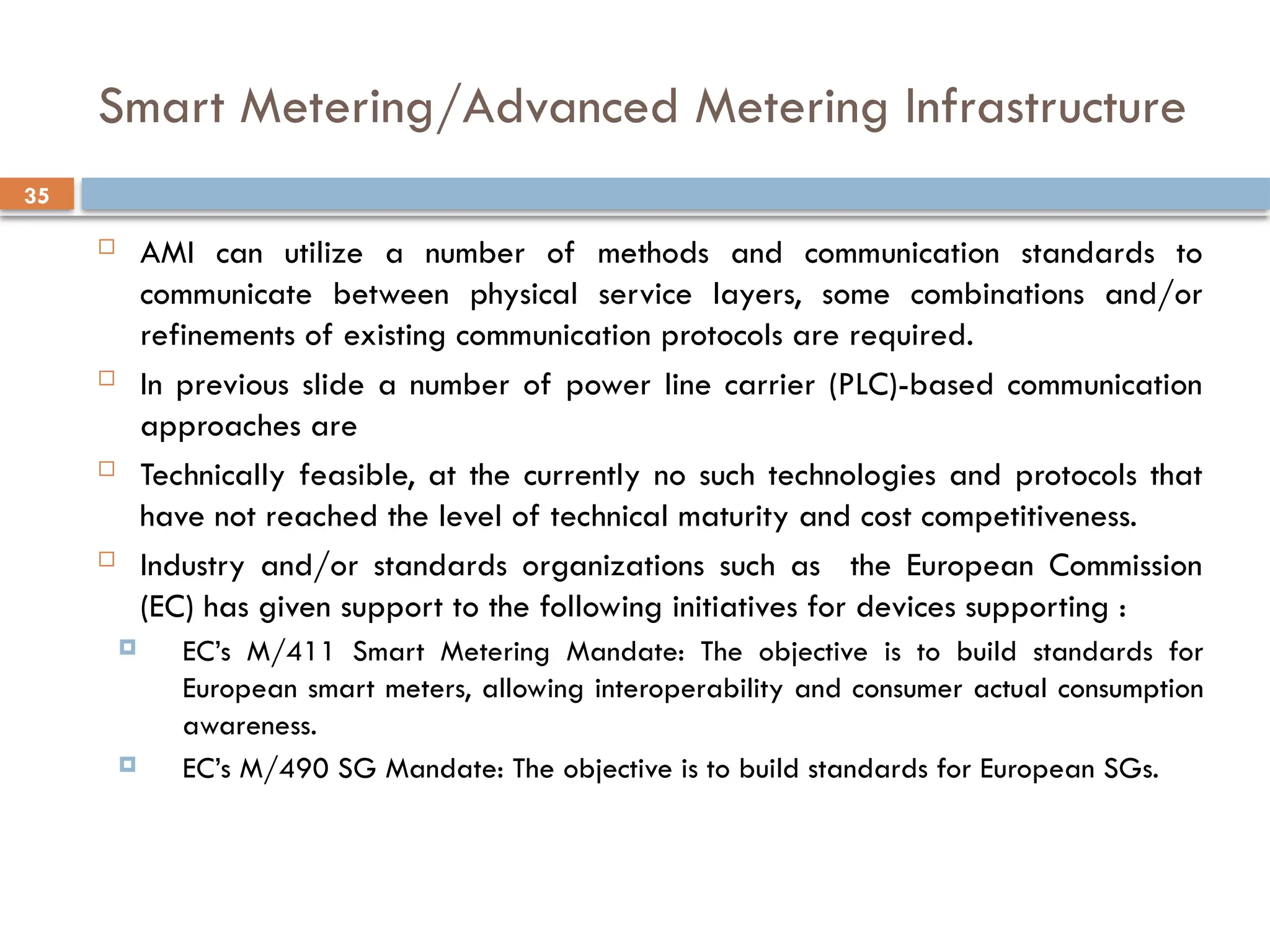35
Smart Metering/Advanced Metering Infrastructure
 AMI can utilize a number of methods and communication standards to
communicate between physical service layers, some combinations and/or
refinements of existing communication protocols are required.
 In previous slide a number of power line carrier (PLC)-based communication
approaches are
 Technically feasible, at the currently no such technologies and protocols that
have not reached the level of technical maturity and cost competitiveness.
 Industry and/or standards organizations such as the European Commission
(EC) has given support to the following initiatives for devices supporting :
 EC’s M/411 Smart Metering Mandate: The objective is to build standards for
European smart meters, allowing interoperability and consumer actual consumption
awareness.
 EC’s M/490 SG Mandate: The objective is to build standards for European SGs.
 