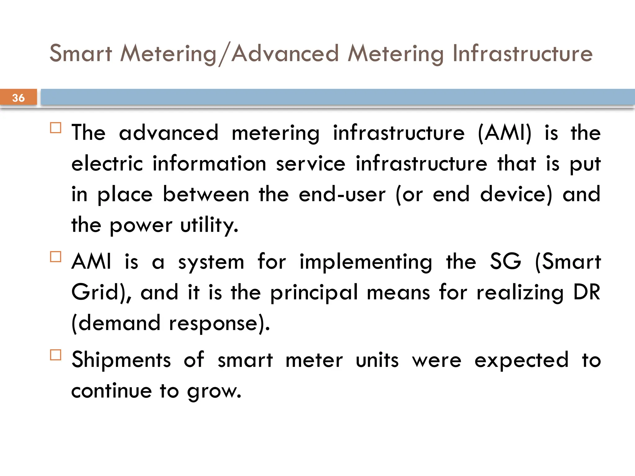 36
Smart Metering/Advanced Metering Infrastructure
 The advanced metering infrastructure (AMI) is the
electric information service infrastructure that is put
in place between the end-user (or end device) and
the power utility.
 AMI is a system for implementing the SG (Smart
Grid), and it is the principal means for realizing DR
(demand response).
 Shipments of smart meter units were expected to
continue to grow.
 