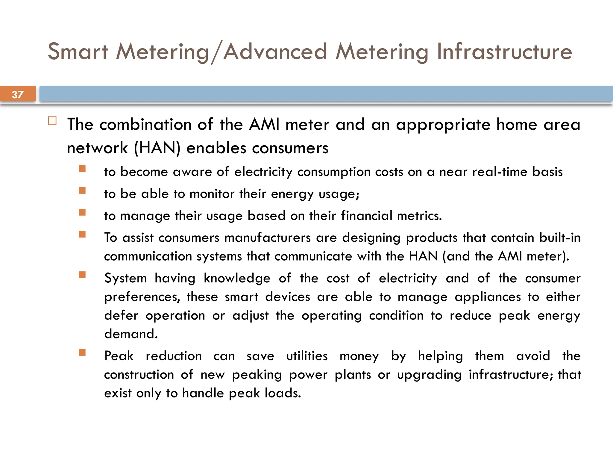 37
Smart Metering/Advanced Metering Infrastructure
 The combination of the AMI meter and an appropriate home area
network (HAN) enables consumers
 to become aware of electricity consumption costs on a near real-time basis
 to be able to monitor their energy usage;
 to manage their usage based on their financial metrics.
 To assist consumers manufacturers are designing products that contain built-in
communication systems that communicate with the HAN (and the AMI meter).
 System having knowledge of the cost of electricity and of the consumer
preferences, these smart devices are able to manage appliances to either
defer operation or adjust the operating condition to reduce peak energy
demand.
 Peak reduction can save utilities money by helping them avoid the
construction of new peaking power plants or upgrading infrastructure; that
exist only to handle peak loads.
 
