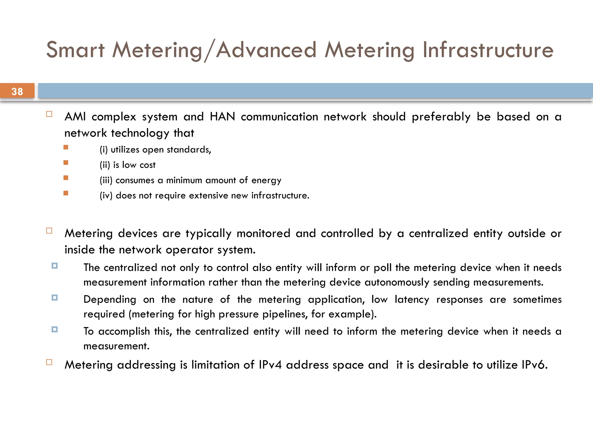 38
Smart Metering/Advanced Metering Infrastructure
 AMI complex system and HAN communication network should preferably be based on a
network technology that
 (i) utilizes open standards,
 (ii) is low cost
 (iii) consumes a minimum amount of energy
 (iv) does not require extensive new infrastructure.
 Metering devices are typically monitored and controlled by a centralized entity outside or
inside the network operator system.
 The centralized not only to control also entity will inform or poll the metering device when it needs
measurement information rather than the metering device autonomously sending measurements.
 Depending on the nature of the metering application, low latency responses are sometimes
required (metering for high pressure pipelines, for example).
 To accomplish this, the centralized entity will need to inform the metering device when it needs a
measurement.
 Metering addressing is limitation of IPv4 address space and it is desirable to utilize IPv6.
 