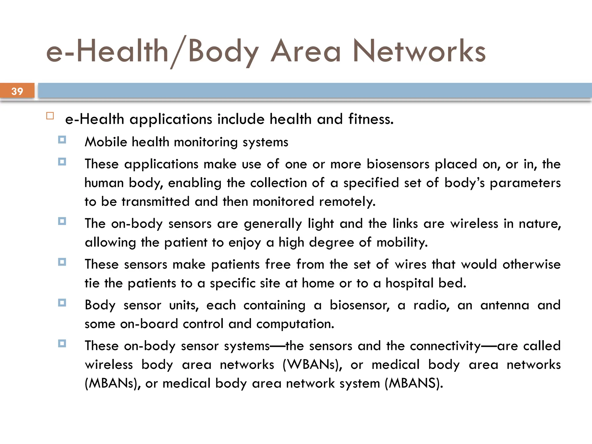 39
e-Health/Body Area Networks
 e-Health applications include health and fitness.
 Mobile health monitoring systems
 These applications make use of one or more biosensors placed on, or in, the
human body, enabling the collection of a specified set of body’s parameters
to be transmitted and then monitored remotely.
 The on-body sensors are generally light and the links are wireless in nature,
allowing the patient to enjoy a high degree of mobility.
 These sensors make patients free from the set of wires that would otherwise
tie the patients to a specific site at home or to a hospital bed.
 Body sensor units, each containing a biosensor, a radio, an antenna and
some on-board control and computation.
 These on-body sensor systems—the sensors and the connectivity—are called
wireless body area networks (WBANs), or medical body area networks
(MBANs), or medical body area network system (MBANS).
 