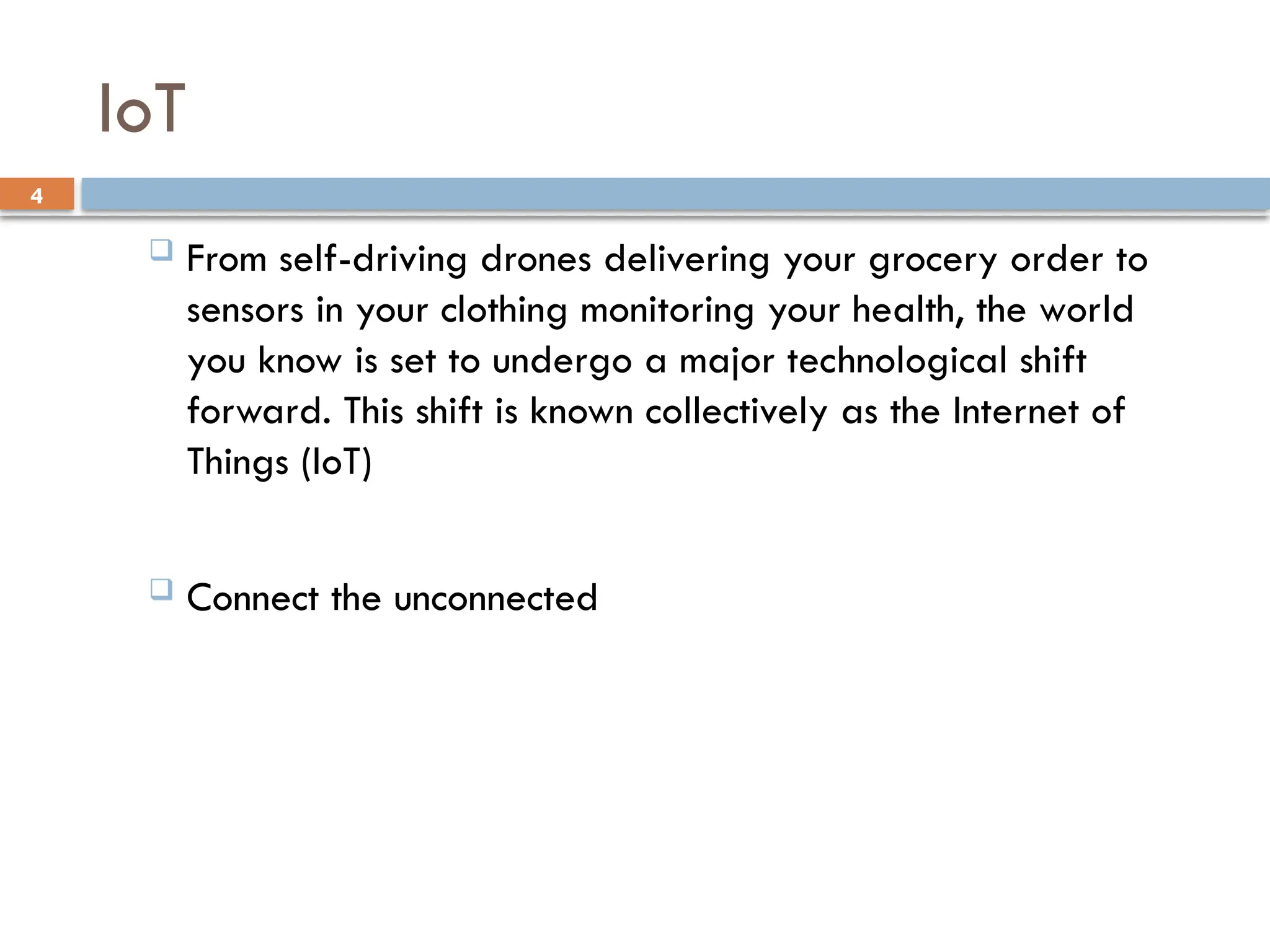 4
IoT
 From self-driving drones delivering your grocery order to
sensors in your clothing monitoring your health, the world
you know is set to undergo a major technological shift
forward. This shift is known collectively as the Internet of
Things (IoT)
 Connect the unconnected
 