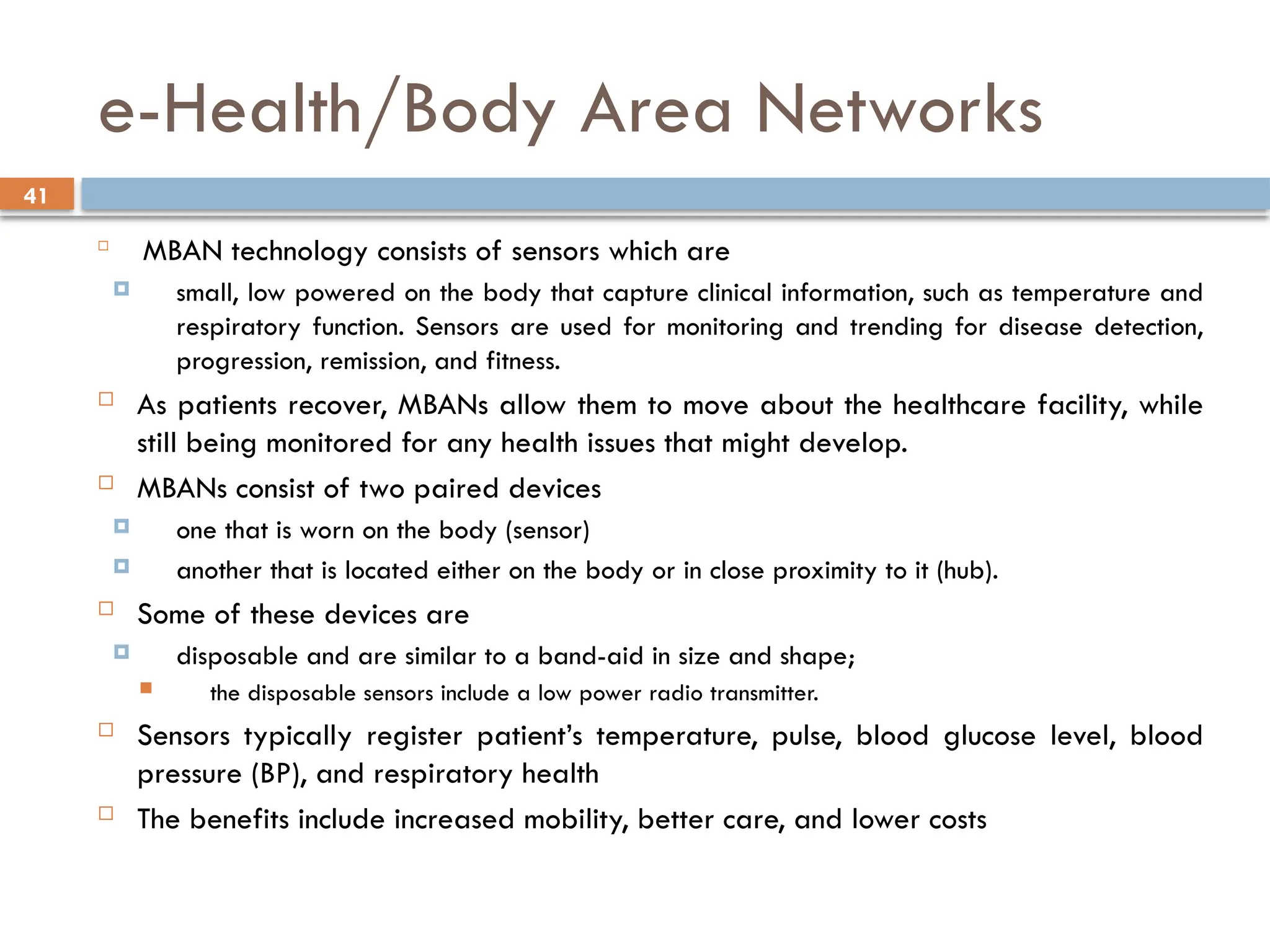 41
e-Health/Body Area Networks

MBAN technology consists of sensors which are
 small, low powered on the body that capture clinical information, such as temperature and
respiratory function. Sensors are used for monitoring and trending for disease detection,
progression, remission, and fitness.
 As patients recover, MBANs allow them to move about the healthcare facility, while
still being monitored for any health issues that might develop.
 MBANs consist of two paired devices
 one that is worn on the body (sensor)
 another that is located either on the body or in close proximity to it (hub).
 Some of these devices are
 disposable and are similar to a band-aid in size and shape;
 the disposable sensors include a low power radio transmitter.
 Sensors typically register patient’s temperature, pulse, blood glucose level, blood
pressure (BP), and respiratory health
 The benefits include increased mobility, better care, and lower costs
 