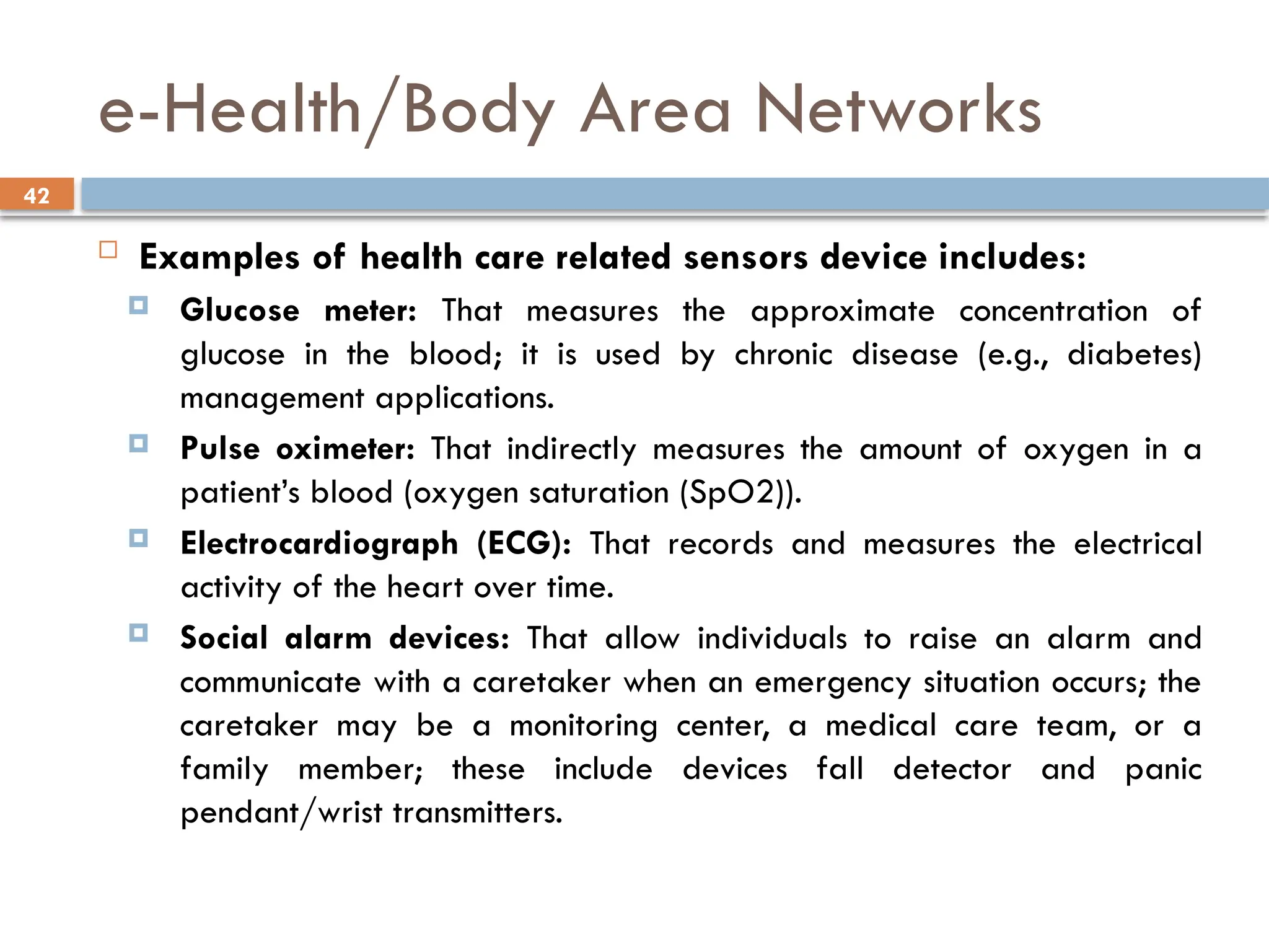 42
e-Health/Body Area Networks
 Examples of health care related sensors device includes:
 Glucose meter: That measures the approximate concentration of
glucose in the blood; it is used by chronic disease (e.g., diabetes)
management applications.
 Pulse oximeter: That indirectly measures the amount of oxygen in a
patient’s blood (oxygen saturation (SpO2)).
 Electrocardiograph (ECG): That records and measures the electrical
activity of the heart over time.
 Social alarm devices: That allow individuals to raise an alarm and
communicate with a caretaker when an emergency situation occurs; the
caretaker may be a monitoring center, a medical care team, or a
family member; these include devices fall detector and panic
pendant/wrist transmitters.
 