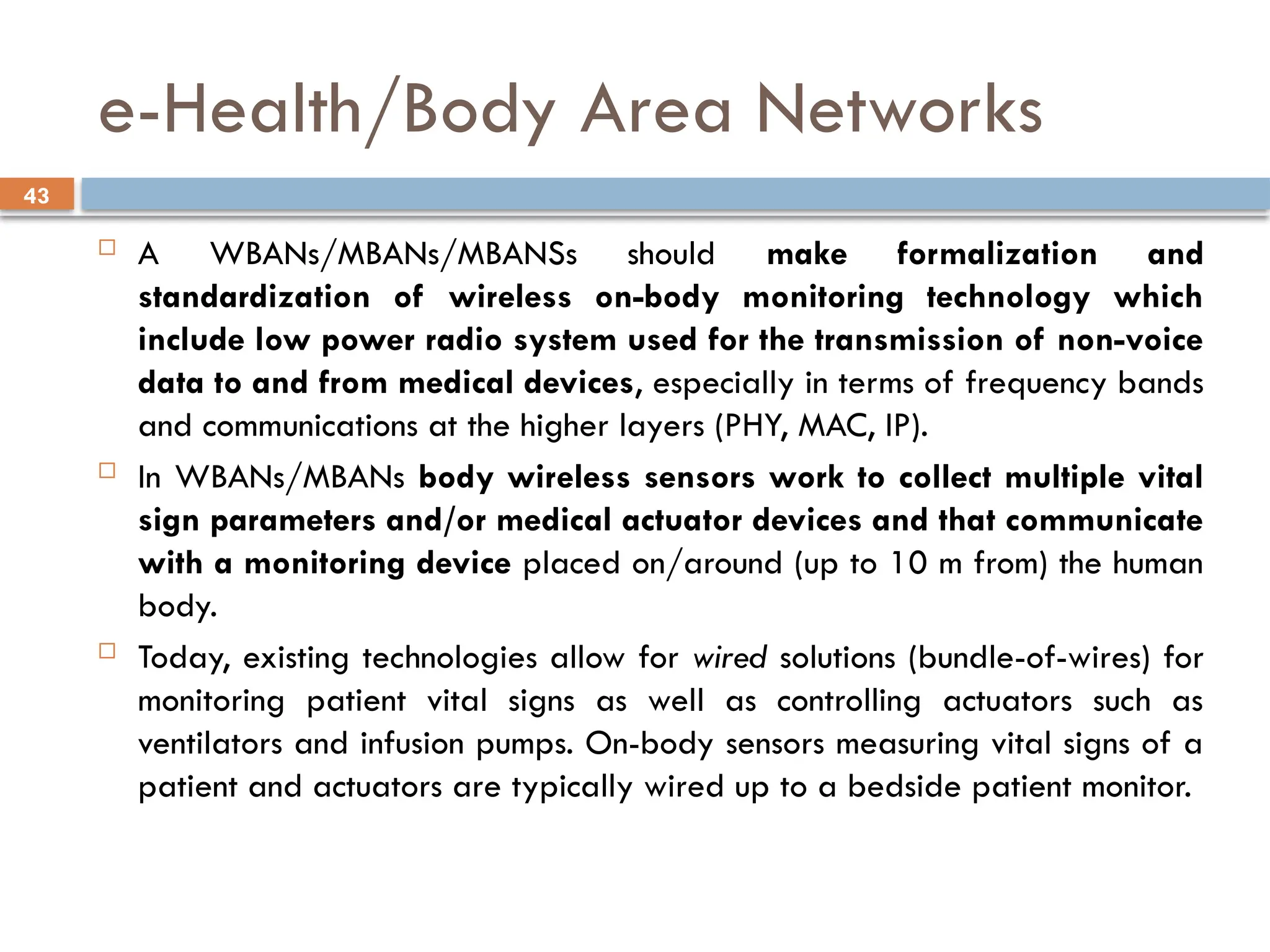 43
e-Health/Body Area Networks
 A WBANs/MBANs/MBANSs should make formalization and
standardization of wireless on-body monitoring technology which
include low power radio system used for the transmission of non-voice
data to and from medical devices, especially in terms of frequency bands
and communications at the higher layers (PHY, MAC, IP).
 In WBANs/MBANs body wireless sensors work to collect multiple vital
sign parameters and/or medical actuator devices and that communicate
with a monitoring device placed on/around (up to 10 m from) the human
body.
 Today, existing technologies allow for wired solutions (bundle-of-wires) for
monitoring patient vital signs as well as controlling actuators such as
ventilators and infusion pumps. On-body sensors measuring vital signs of a
patient and actuators are typically wired up to a bedside patient monitor.
 