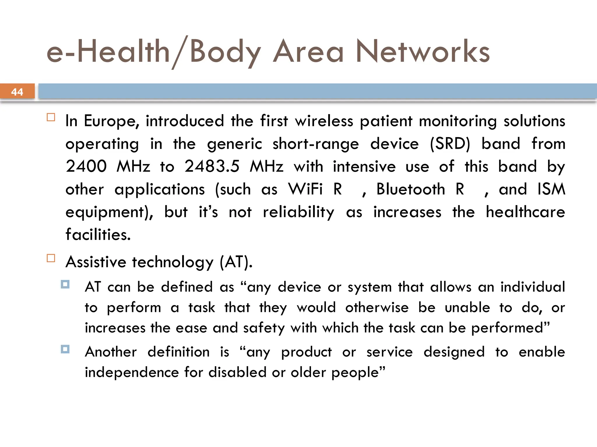 44
e-Health/Body Area Networks
 In Europe, introduced the first wireless patient monitoring solutions
operating in the generic short-range device (SRD) band from
2400 MHz to 2483.5 MHz with intensive use of this band by
other applications (such as WiFi R , Bluetooth R , and ISM
equipment), but it’s not reliability as increases the healthcare
facilities.
 Assistive technology (AT).
 AT can be defined as “any device or system that allows an individual
to perform a task that they would otherwise be unable to do, or
increases the ease and safety with which the task can be performed”
 Another definition is “any product or service designed to enable
independence for disabled or older people”
 