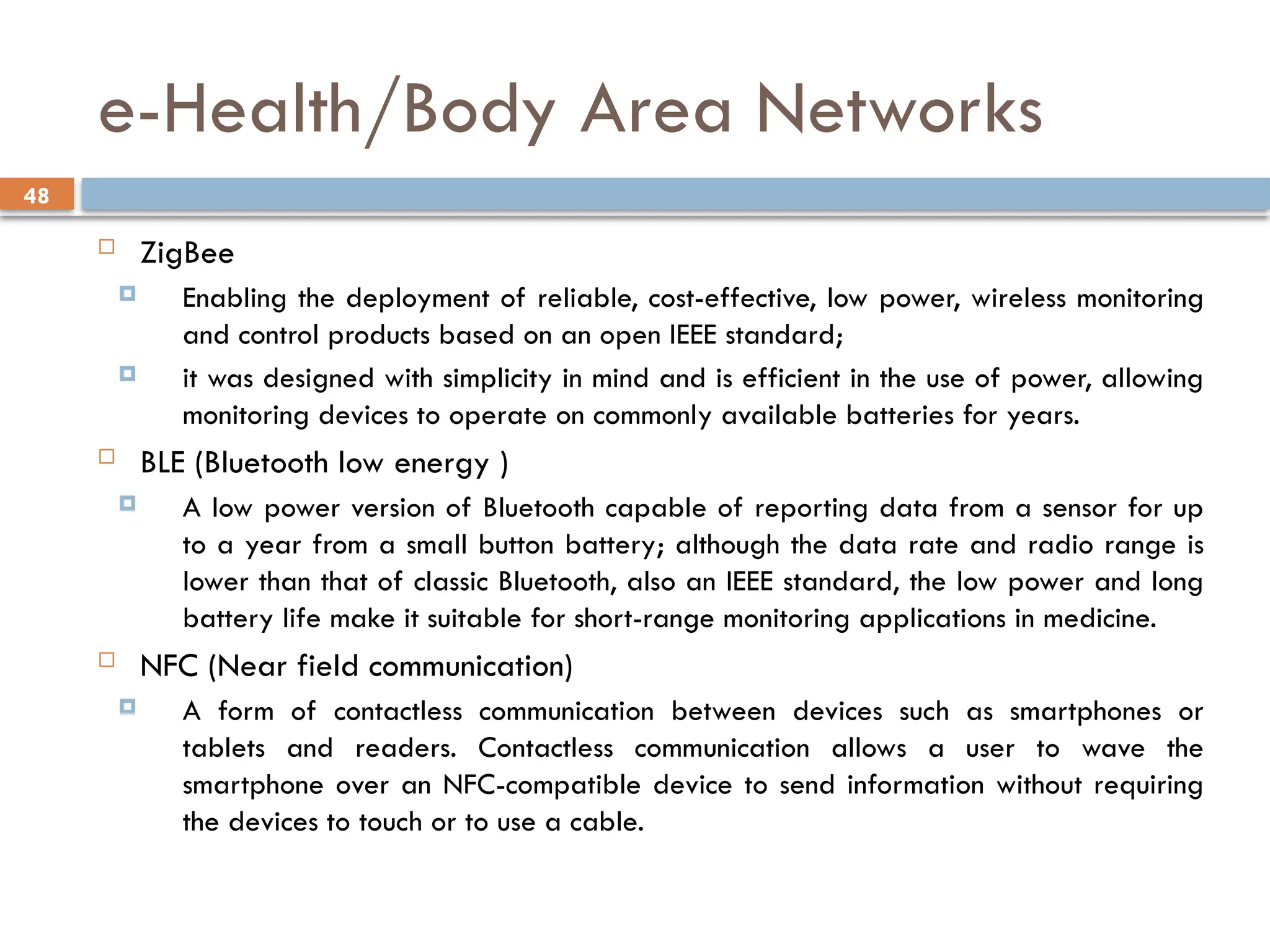 48
e-Health/Body Area Networks
 ZigBee
 Enabling the deployment of reliable, cost-effective, low power, wireless monitoring
and control products based on an open IEEE standard;
 it was designed with simplicity in mind and is efficient in the use of power, allowing
monitoring devices to operate on commonly available batteries for years.
 BLE (Bluetooth low energy )
 A low power version of Bluetooth capable of reporting data from a sensor for up
to a year from a small button battery; although the data rate and radio range is
lower than that of classic Bluetooth, also an IEEE standard, the low power and long
battery life make it suitable for short-range monitoring applications in medicine.
 NFC (Near field communication)
 A form of contactless communication between devices such as smartphones or
tablets and readers. Contactless communication allows a user to wave the
smartphone over an NFC-compatible device to send information without requiring
the devices to touch or to use a cable.
 